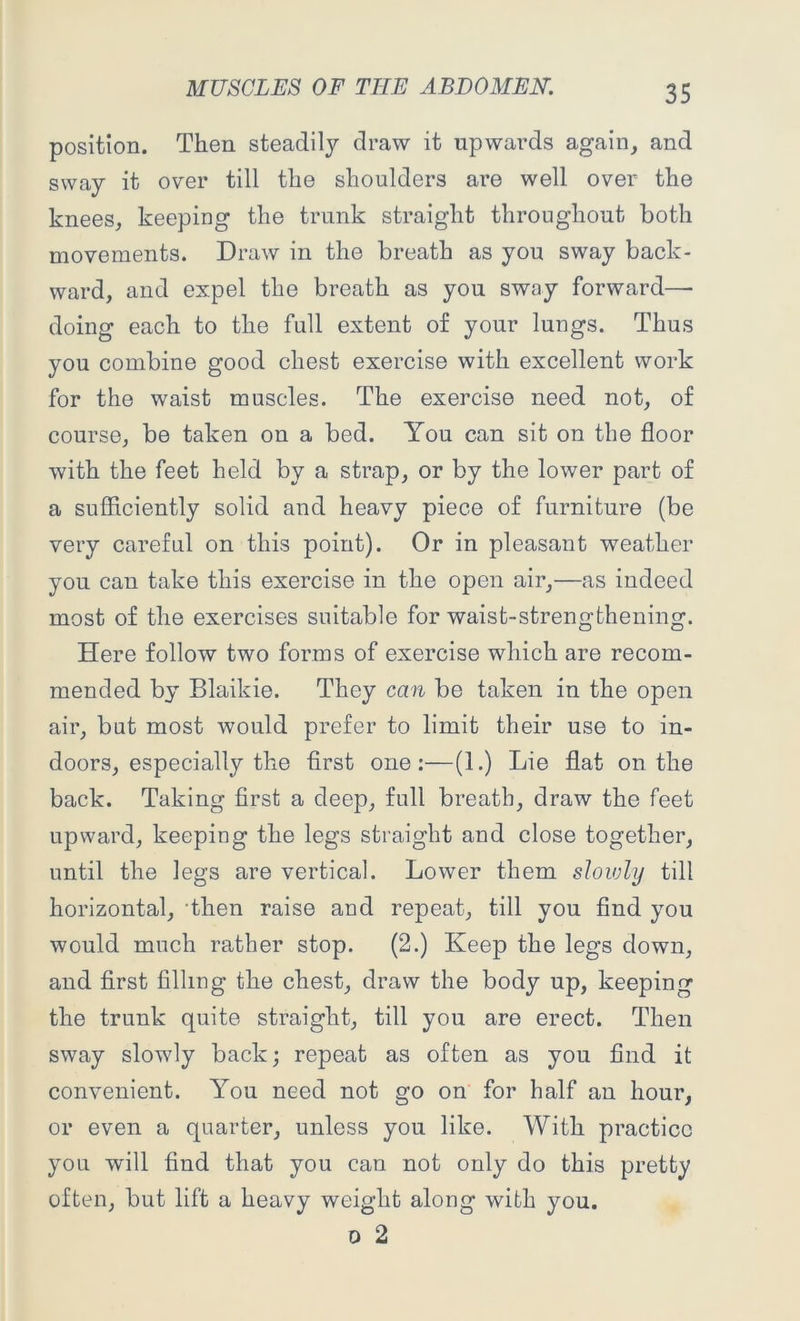 position. Then steadily draw it upwards again, and sway it over till the shoulders are well over the knees, keeping the trunk straight throughout both movements. Draw in the breath as you sway back- ward, and expel the breath as you sway forward—- doing each to the full extent of your lungs. Thus you combine good chest exercise with excellent work for the waist muscles. The exercise need not, of course, be taken on a bed. You can sit on the floor with the feet held by a strap, or by the lower part of a sufficiently solid and heavy piece of furniture (be very careful on this point). Or in pleasant weather you can take this exercise in the open air,—as indeed most of the exercises suitable for waist-strengthening. Here follow two forms of exercise which are recom- mended by Blaikie. They can be taken in the open air, but most would prefer to limit their use to in- doors, especially the first one:—(1.) Lie flat on the back. Taking first a deep, full breath, draw the feet upward, keeping the legs straight and close together, until the legs are vertical. Lower them slowly till horizontal, then raise and repeat, till you find you would much rather stop. (2.) Keep the legs down, and first filling the chest, draw the body up, keeping the trunk quite straight, till you are erect. Then sway slowly back; repeat as often as you find it convenient. You need not go on for half an hour, or even a quarter, unless you like. With practice you will find that you can not only do this pretty often, but lift a heavy weight along with you. o 2