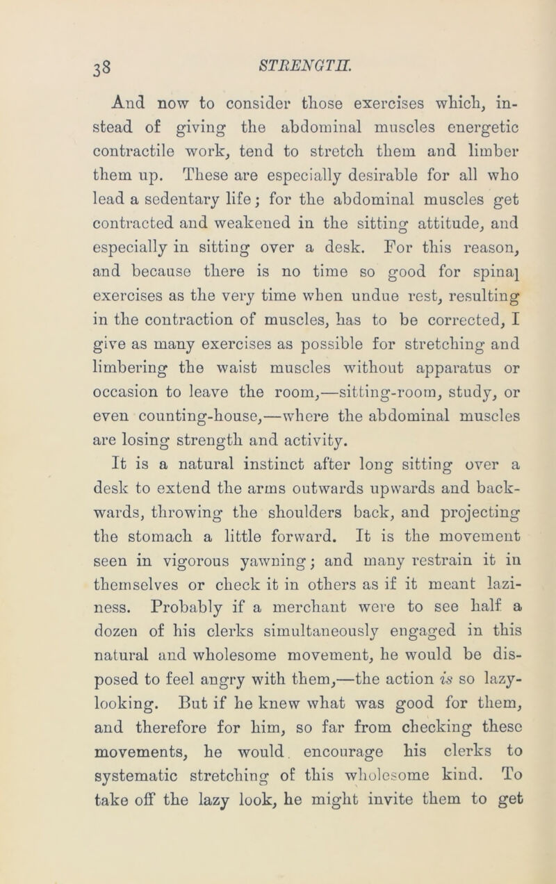 And now to consider those exercises which, in- stead of giving the abdominal muscles energetic contractile work, tend to stretch them and limber them up. These are especially desirable for all who lead a sedentary life; for the abdominal muscles get contracted and weakened in the sitting attitude, and especially in sitting over a desk. For this reason, and because there is no time so good for spina} exercises as the very time when undue rest, resulting in the contraction of muscles, has to be corrected, I give as many exercises as possible for stretching and limbering the waist muscles without apparatus or occasion to leave the room,—sitting-room, study, or even counting-house,—where the abdominal muscles are losing strength and activity. It is a natural instinct after long sitting over a desk to extend the arms outwards upwards and back- wards, throwing the shoulders back, and projecting the stomach a little forward. It is the movement seen in vigorous yawning; and many restrain it in themselves or check it in others as if it meant lazi- ness. Probably if a merchant were to see half a dozen of his clerks simultaneously engaged in this natural and wholesome movement, he would be dis- posed to feel angry with them,—the action is so lazy- looking. But if he knew what was good for them, and therefore for him, so far from checking these movements, he would encourage his clerks to systematic stretching of this wholesome kind. To take off the lazy look, he might invite them to get