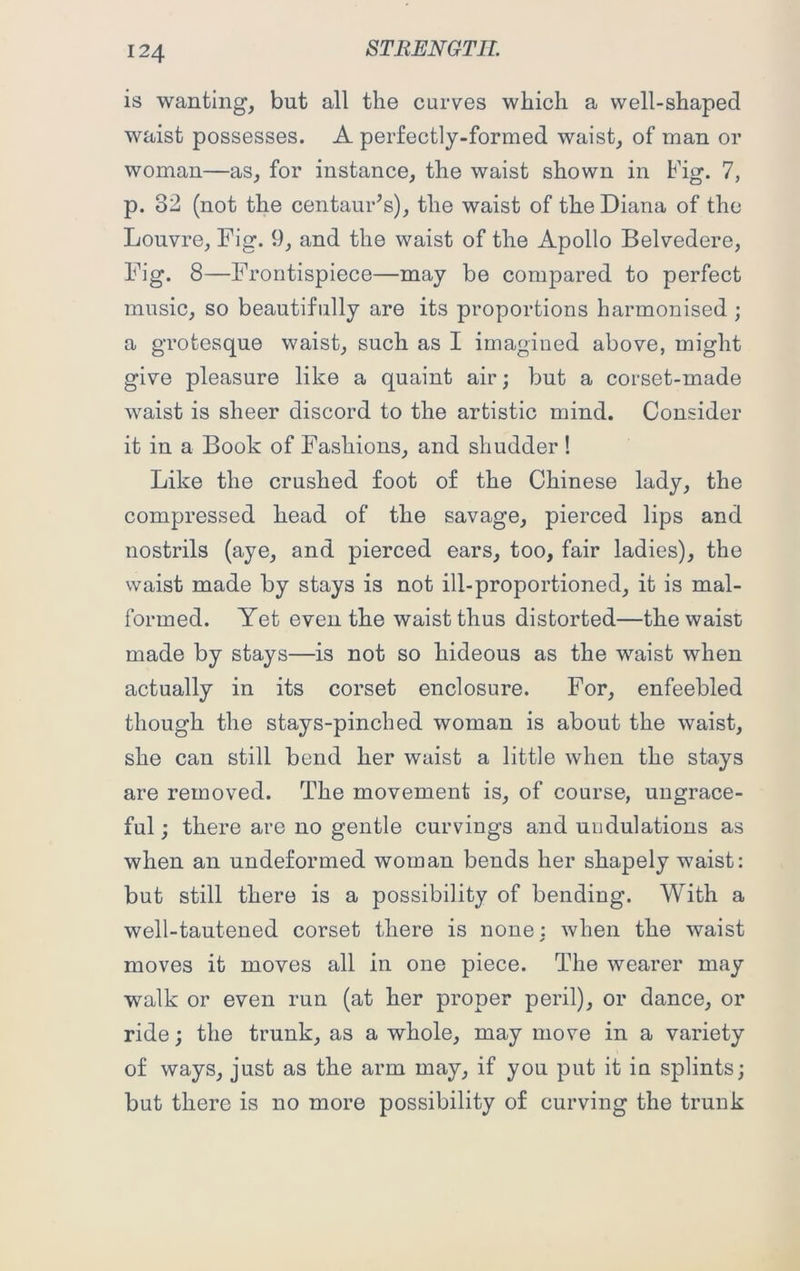 is wanting, but all the curves which a well-shaped waist possesses. A perfectly-formed waist, of man or woman—as, for instance, the waist shown in Fig. 7, p. 82 (not the centaur's), the waist of the Diana of the Louvre, Fig. 9, and the waist of the Apollo Belvedere, Fig. 8—Frontispiece—may be compared to perfect music, so beautifully are its proportions harmonised ; a grotesque waist, such as I imagined above, might give pleasure like a quaint air; but a corset-made waist is sheer discord to the artistic mind. Consider it in a Book of Fashions, and shudder ! Like the crushed foot of the Chinese lady, the compressed head of the savage, pierced lips and nostrils (aye, and pierced ears, too, fair ladies), the waist made by stays is not ill-proportioned, it is mal- formed. Yet even the waist thus distorted—the waist made by stays—is not so hideous as the waist when actually in its corset enclosure. For, enfeebled though the stays-pinched woman is about the waist, she can still bend her waist a little when the stays are removed. The movement is, of course, ungrace- ful ; there are no gentle curvings and undulations as when an undeformed woman bends her shapely waist: but still there is a possibility of bending. With a well-tautened corset there is none: when the waist moves it moves all in one piece. The wearer may walk or even run (at her proper peril), or dance, or ride; the trunk, as a whole, may move in a variety of ways, just as the arm may, if you put it in splints; but there is no more possibility of curving the trunk
