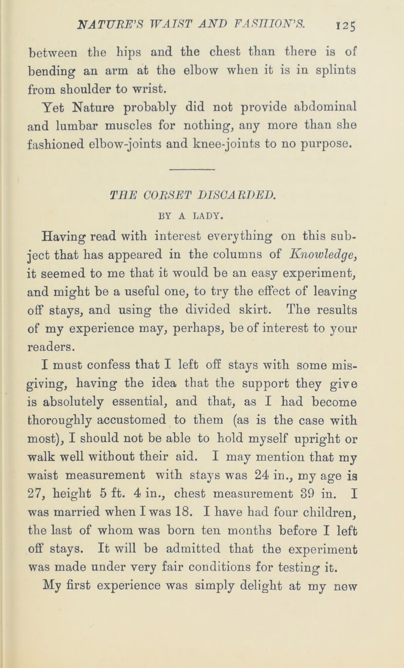 between the hips and the chest than there is of bending an arm at the elbow when it is in splints from shoulder to wrist. Yet Nature probably did not provide abdominal and lumbar muscles for nothing, any more than she fashioned elbow-joints and knee-joints to no purpose. TEE CORSET DISCARDED. BY A LADY. Having read with interest everything on this sub- ject that has appeared in the columns of Knowledge, it seemed to me that it would be an easy experiment, and might be a useful one, to try the effect of leaving off stays, and using the divided skirt. The results of my experience may, perhaps, be of interest to your readers. I must confess that I left off stays with some mis- giving, having the idea that the support they give is absolutely essential, and that, as I had become thoroughly accustomed to them (as is the case with most), I should not be able to hold myself upright or walk well without their aid. I may mention that my waist measurement with stays was 24 in., my age is 27, height 5 ft. 4 in., chest measurement 39 in. I was married when I was 18. I have had four children, the last of whom was born ten months before I left off stays. It will be admitted that the experiment was made under very fair conditions for testing it. My first experience was simply delight at my new