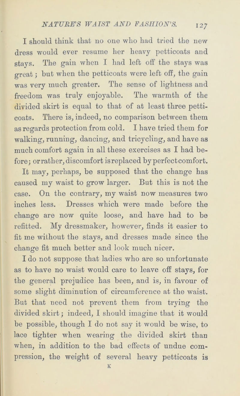 I should think that no one who had tried the new dress would ever resume her heavy petticoats and stays. The gain when I had left off the stays was great; but when the petticoats were left off, the gain was very much greater. The sense of lightness and freedom was truly enjoyable. The warmth of the divided skirt is equal to that of at least three petti- coats. There is, indeed, no comparison between them as regards protection from cold. I have tried them for walking, running, dancing, and tricycling, and have as much comfort again in all these exercises as I had be- fore; or rather, discomfort isreplaced by perfect comfort. It may, perhaps, be supposed that the change has caused my waist to grow larger. But this is not the case. On the contrary, my waist now measures two inches less. Dresses which were made before the change are now quite loose, and have had to be refitted. My dressmaker, however, finds it easier to fit me without the stays, and dresses made since the change fit much better and look much nicer. I do not suppose that ladies who are so unfortunate as to have no waist would care to leave off stays, for the general prejudice has been, and is, in favour of some slight diminution of circumference at the waist. But that need not prevent them from trying the divided skirt; indeed, I should imagine that it would be possible, though I do not say it would be wise, to lace tighter when wearing the divided skirt than when, in addition to the bad effects of undue com- pression, the weight of several heavy petticoats is K