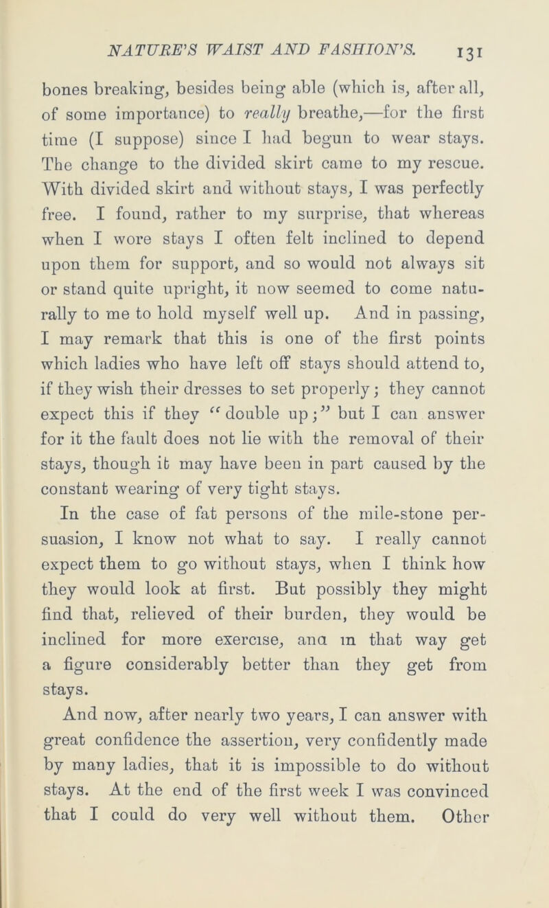 bones breaking, besides being able (which is, after all, of some importance) to really breathe,—for the first time (I suppose) since I had begun to wear stays. The change to the divided skirt came to my rescue. With divided skirt and without stays, I was perfectly free. I found, rather to my surprise, that whereas when I wore stays I often felt inclined to depend upon them for support, and so would not always sit or stand quite upright, it now seemed to come natu- rally to me to hold myself well up. And in passing, I may remark that this is one of the first points which ladies who have left off stays should attend to, if they wish their dresses to set properly; they cannot expect this if they “ double up;” but I can answer for it the fault does not lie with the removal of their stays, though it may have been in part caused by the constant wearing of very tight stays. In the case of fat persons of the mile-stone per- suasion, I know not what to say. I really cannot expect them to go without stays, when I think how they would look at first. But possibly they might find that, relieved of their burden, they would be inclined for more exercise, ana m that way get a figure considerably better than they get from stays. And now, after nearly two years, I can answer with great confidence the assertion, very confidently made by many ladies, that it is impossible to do without stays. At the end of the first week I was convinced that I could do very well without them. Other