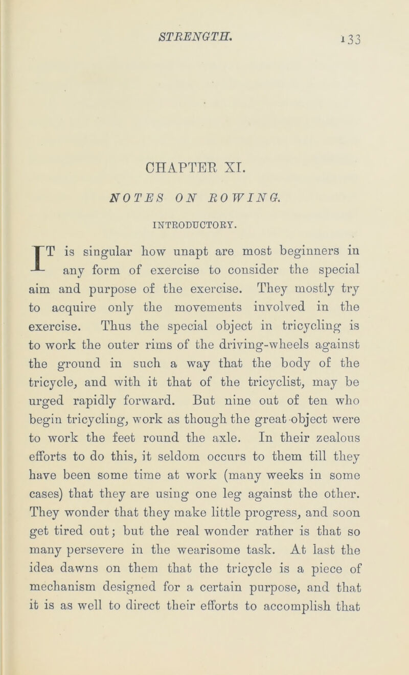 *33 CHAPTER XI. NOTES ON ROWING. INTRODUCTORY. IT is singular how unapt are most beginners in any form of exercise to consider the special aim and purpose of the exercise. They mostly try to acquire only the movements involved in the exercise. Thus the special object in tricycling is to work the outer rims of the driving-wheels against the ground in such a way that the body of the tricycle, and with it that of the tricyclist, may be urged rapidly forward. But nine out of ten who begin tricycling, work as though the great object were to work the feet round the axle. In their zealous efforts to do this, it seldom occurs to them till they have been some time at work (many weeks in some cases) that they are using one leg against the other. They wonder that they make little progress, and soon get tired out; but the real wonder rather is that so many persevere in the wearisome task. At last the idea dawns on them that the tricycle is a piece of mechanism designed for a certain purpose, and that it is as well to direct their efforts to accomplish that