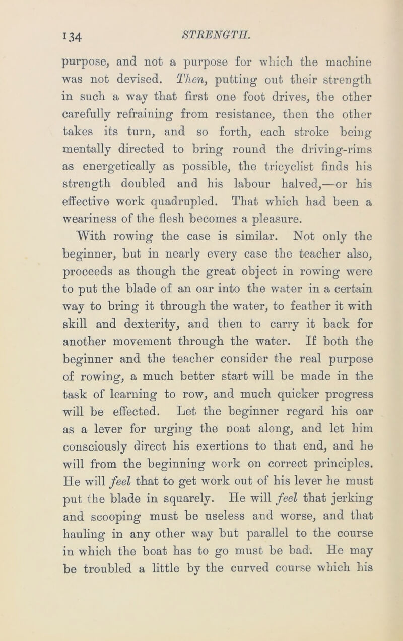 purpose, and not a purpose for which the machine was not devised. Then, putting out their strength in such a way that first one foot drives, the other carefully refraining from resistance, then the other takes its turn, and so forth, each stroke being mentally directed to bring round the driving-rims as energetically as possible, the tricyclist finds his strength doubled and his labour halved,—or his effective work quadrupled. That which had been a weariness of the flesh becomes a pleasure. With rowing the case is similar. Not only the beginner, but in nearly every case the teacher also, proceeds as though the great object in rowing were to put the blade of an oar into the water in a certain way to bring it through the water, to feather it with skill and dexterity, and then to carry it back for another movement through the water. If both the beginner and the teacher consider the real purpose of rowing, a much better start will be made in the task of learning to row, and much quicker progress will be effected. Let the beginner regard his oar as a lever for urging the ooat along, and let him consciously direct his exertions to that end, and he will from the beginning work on correct principles. He will feel that to get work out of his lever he must put the blade in squarely. He will feel that jerking and scooping must be useless and worse, and that hauling in any other way but parallel to the course in which the boat has to go must be bad. He may be troubled a little by the curved course which his
