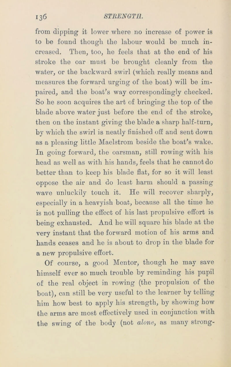 from dipping it lower where no increase of power is to be found though the labour would be much in- creased. Then, too, he feels that at the end of his stroke the oar must be brought cleanly from the water, or the backward swirl (which really means and measures the forward urging of the boat) will be im- paired, and the boat’s way correspondingly checked. So he soon acquires the art of bringing the top of the blade above water just before the end of the stroke, then on the instant giving the blade a sharp half-turn, by which the swirl is neatly finished off and sent down as a pleasing little Maelstrom beside the boat’s wake. In going forward, the oarsman, still rowing with his head as well as with his hands, feels that he cannot do better than to keep his blade flat, for so it will least oppose the air and do least harm should a passing wave unluckily touch it. He will recover sharply, especially in a heavyisli boat, because all the time he is not pulling the effect of his last propulsive effort is being exhausted. And he will square his blade at the very instant that the forward motion of his arms and hands ceases and he is about to drop in the blade for a new propulsive effort. Of course, a good Mentor, though he may save himself ever so much trouble by reminding his pupil of the real object in rowing (the propulsion of the boat), can still be very useful to the learner by telling him how best to apply his strength, by showing how the arms are most effectively used in conjunction with the swing of the body (not alone, as many strong-