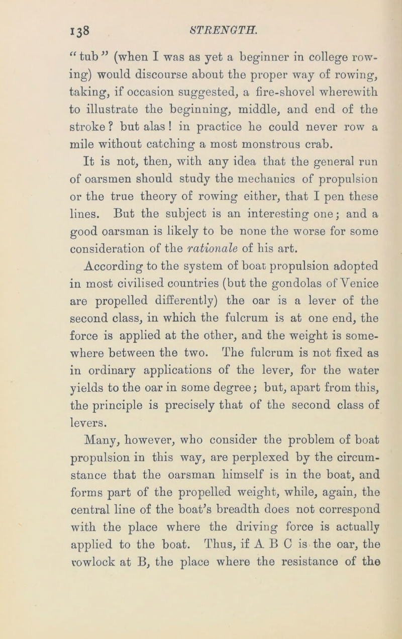 “ tub ” (when I was as yet a beginner in college row- ing) would discourse about the proper way of rowing, taking, if occasion suggested, a fire-shovel wherewith to illustrate the beginning, middle, and end of the stroke ? but alas ! in practice he could never row a mile without catching a most monstrous crab. It is not, then, with any idea that the general run of oarsmen should study the mechanics of propulsion or the true theory of rowing either, that I pen these lines. But the subject is an interesting one; and a good oarsman is likely to be none the worse for some consideration of the rationale of his art. According to the system of boat propulsion adopted in most civilised countries (but the gondolas of Venice are propelled differently) the oar is a lever of the second class, in which the fulcrum is at one end, the force is applied at the other, and the weight is some- where between the two. The fulcrum is not fixed as in ordinary applications of the lever, for the water yields to the oar in some degree; but, apart from this, the principle is precisely that of the second class of levers. Many, however, who consider the problem of boat propulsion in this way, are perplexed by the circum- stance that the oarsman himself is in the boat, and forms part of the propelled weight, while, again, the central line of the boat's breadth does not correspond with the place where the driving force is actually applied to the boat. Thus, if A B C is the oar, the vowlock at B, the place where the resistance of the