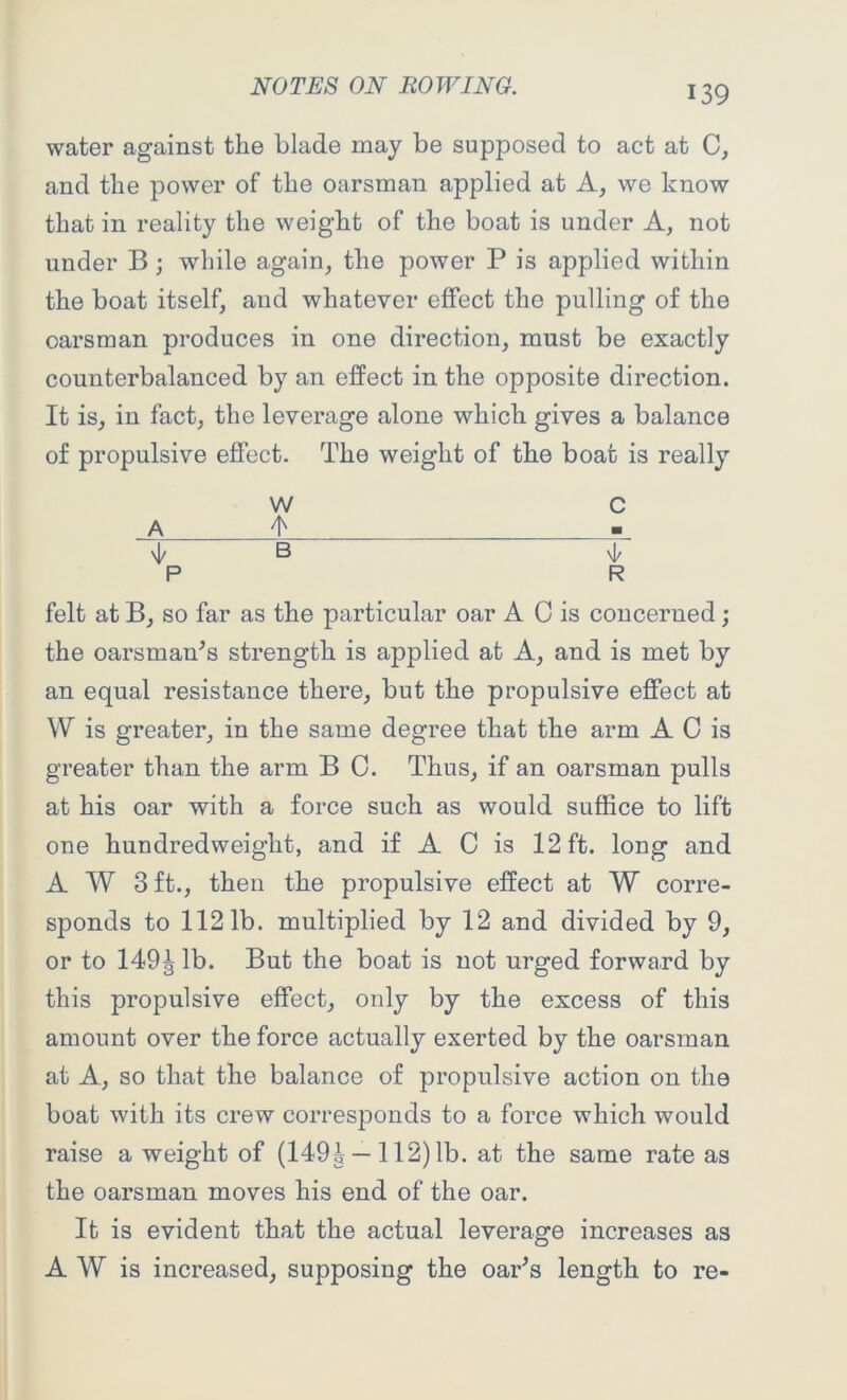 water against the blade may be supposed to act at C, and the power of the oarsman applied at A, we know that in reality the weight of the boat is under A, not under B ; while again, the power P is applied within the boat itself, and whatever effect the pulling of the oarsman produces in one direction, must be exactly counterbalanced by an effect in the opposite direction. It is, in fact, the leverage alone which gives a balance of propulsive effect. The weight of the boat is really W C _A ± 4/ B 4, P R felt at B, so far as the particular oar A C is concerned; the oarsman’s strength is applied at A, and is met by an equal resistance there, but the propulsive effect at W is greater, in the same degree that the arm A C is greater than the arm B C. Thus, if an oarsman pulls at his oar with a force such as would suffice to lift one hundredweight, and if A C is 12 ft. long and A W 3 ft., then the propulsive effect at W corre- sponds to 1121b. multiplied by 12 and divided by 9, or to 149| lb. But the boat is not urged forward by this propulsive effect, only by the excess of this amount over the force actually exerted by the oarsman at A, so that the balance of propulsive action on the boat with its crew corresponds to a force which would raise a weight of (149^ —112) lb. at the same rate as the oarsman moves his end of the oar. It is evident that the actual leverage increases as A W is increased, supposing the oar’s length to re-