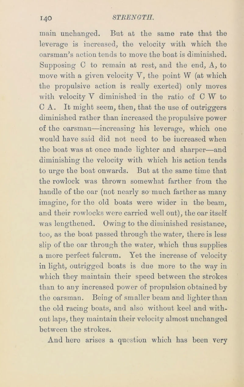 STEEN G TII. main unchanged. But at the same rate that the leverage is increased, the velocity with which the oarsman’s action tends to move the boat is diminished. Supposing C to remain at rest, and the end, A, to move with a given velocity V, the point W (at which the propulsive action is really exerted) only moves with velocity Y diminished in the ratio of C W to C A. It might seem, then, that the use of outriggers diminished rather than increased the propulsive power of the oarsman—increasing his leverage, which one would have said did not need to be increased when the boat was at once made lighter and sharper—and diminishing the velocity with which his action tends to urge the boat onwards. But at the same time that the rowlock was thrown somewhat farther from the handle of the oar (not nearly so much farther as many imagine, for the old boats were wider in the beam, and their rowlocks were carried well out), the oar itself was lengthened. Owing to the diminished resistance, too, as the boat passed through the water, there is less slip of the oar through the water, which thus supplies a more perfect fulcrum. Yet the increase of velocity in light, outrigged boats is due more to the way in which they maintain their speed between the strokes than to any increased power of propulsion obtained by the oarsman. Being of smaller beam and lighter than the old racing boats, and also without keel and with- out laps, they maintain their velocity almost unchanged between the strokes. And here arises a question which has been very
