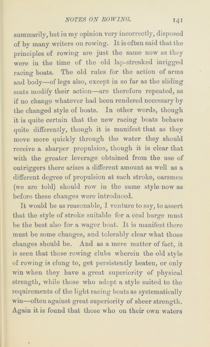 summarily, but in my opinion very incorrectly, disposed of by many writers on rowing. It is often said that the principles of rowing are just the same now as they were in the time of the old lap-streaked inrigged racing boats. The old rules for the action of arms and body—of legs also, except in so far as the sliding seats modify their action—are therefore repeated, as if no change whatever had been rendered necessary by the changed style of boats. In other words, though it is quite certain that the new racing boats behave quite differently, though it is manifest that as they move more quickly through the water they should receive a sharper propulsion, though it is clear that with the greater leverage obtained from the use of outriggers there arises a different amount as well as a different degree of propulsion at each stroke, oarsmen (we are told) should row in the same style now as before these changes were introduced. It would be as reasonable, I venture to say, to assert that the style of stroke suitable for a coal barge must be the best also for a wager boat. It is manifest there must be some changes, and tolerably clear what those changes should be. And as a mere matter of fact, it is seen that those rowing clubs wherein the old style of rowing is clung to, get persistently beaten, or only win when they have a great superiority of physical strength, while those who adopt a style suited to the requirements of the light racing boats as systematically win—often against great superiority of sheer strength. Again it is found that those who on their own waters