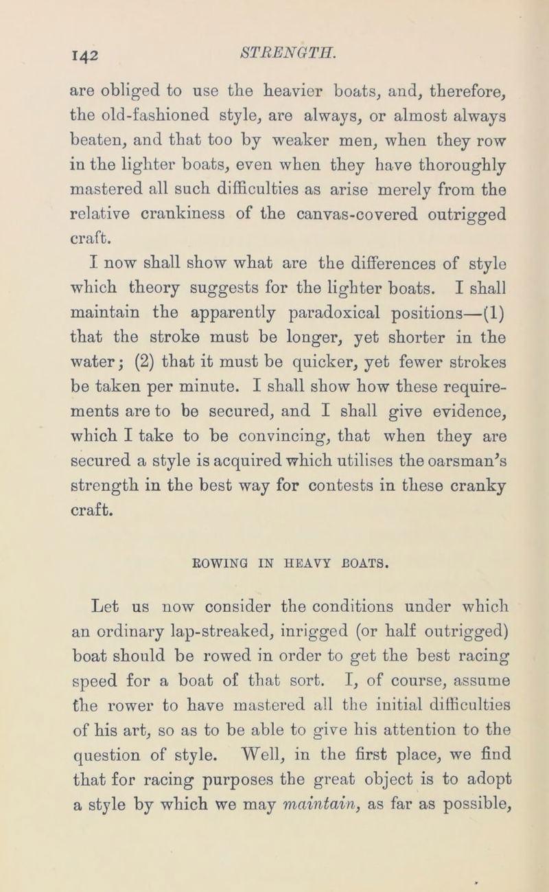 are obliged to use the heavier boats, and, therefore, the old-fashioned style, are always, or almost always beaten, and that too by weaker men, when they row in the lighter boats, even when they have thoroughly mastered all such difficulties as arise merely from the relative crankiness of the canvas-covered outrigged craft. I now shall show what are the differences of style which theory suggests for the lighter boats. I shall maintain the apparently paradoxical positions—(1) that the stroke must be longer, yet shorter in the water; (2) that it must be quicker, yet fewer strokes be taken per minute. I shall show how these require- ments are to be secured, and I shall give evidence, which I take to be convincing, that when they are secured a style is acquired which utilises the oarsman's strength in the best way for contests in these cranky craft. ROWING IN HEAVY BOATS. Let us now consider the conditions under which an ordinary lap-streaked, inrigged (or half outrigged) boat should be rowed in order to get the best racing speed for a boat of that sort. I, of course, assume the rower to have mastered all the initial difficulties of his art, so as to be able to give his attention to the question of style. Well, in the first place, we find that for racing purposes the great object is to adopt a style by which we may maintain, as far as possible.