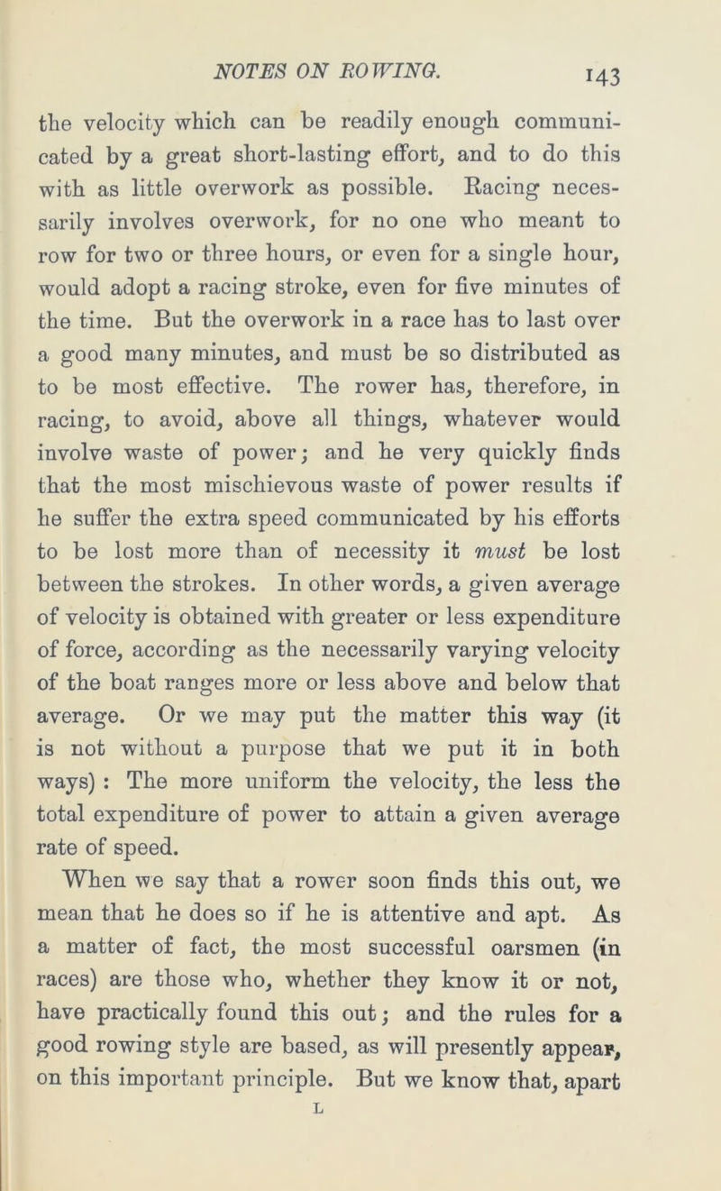 the velocity which can be readily enough communi- cated by a great short-lasting effort, and to do this with as little overwork as possible. Racing neces- sarily involves overwork, for no one who meant to row for two or three hours, or even for a single hour, would adopt a racing stroke, even for five minutes of the time. But the overwork in a race has to last over a good many minutes, and must be so distributed as to be most effective. The rower has, therefore, in racing, to avoid, above all things, whatever would involve waste of power; and he very quickly finds that the most mischievous waste of power results if he suffer the extra speed communicated by his efforts to be lost more than of necessity it must be lost between the strokes. In other words, a given average of velocity is obtained with greater or less expenditure of force, according as the necessarily varying velocity of the boat ranges more or less above and below that average. Or we may put the matter this way (it is not without a purpose that we put it in both ways) : The more uniform the velocity, the less the total expenditure of power to attain a given average rate of speed. When we say that a rower soon finds this out, we mean that he does so if he is attentive and apt. As a matter of fact, the most successful oarsmen (in races) are those who, whether they know it or not, have practically found this out; and the rules for a good rowing style are based, as will presently appear, on this important principle. But we know that, apart L