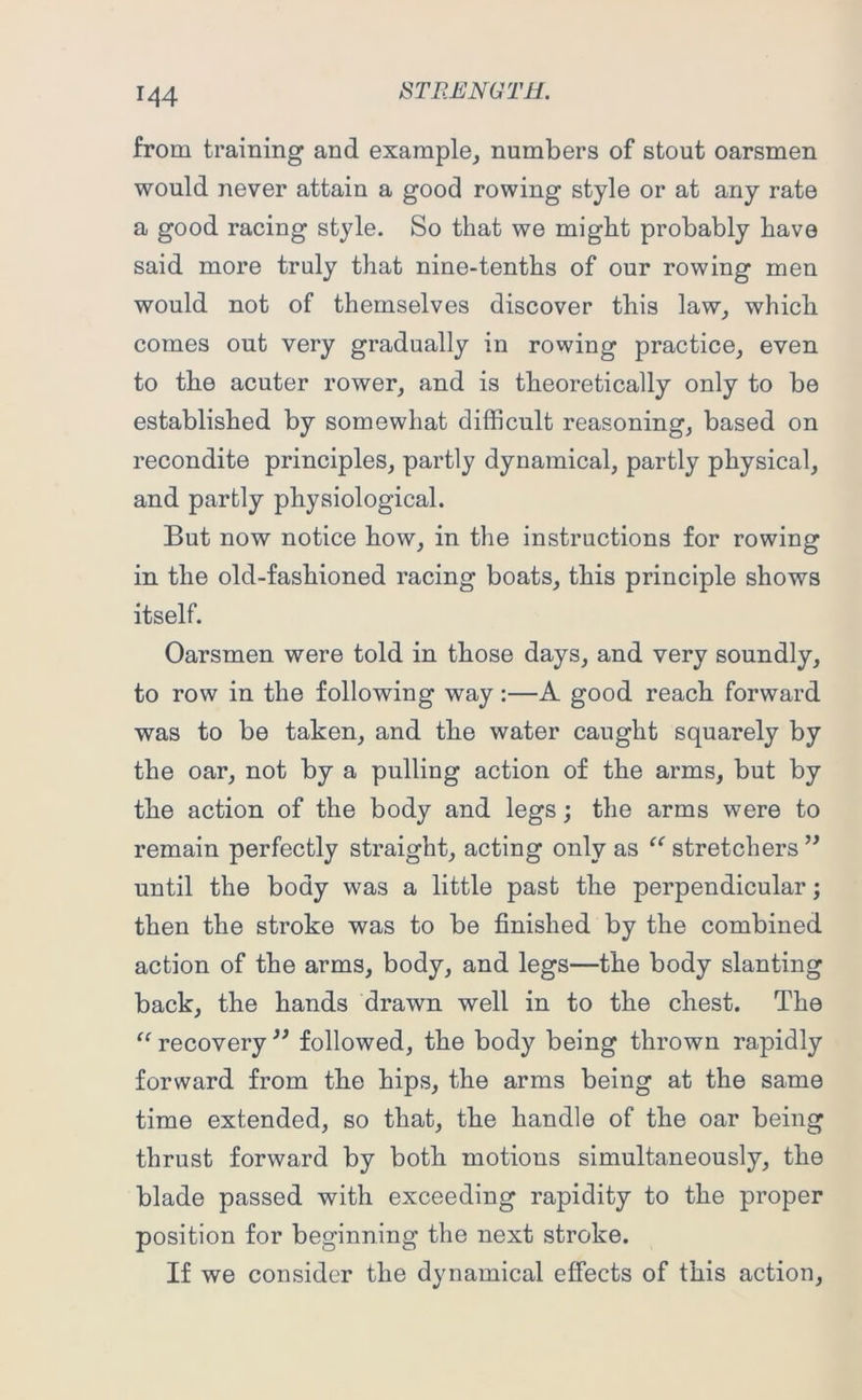M4 from training and example, numbers of stout oarsmen would never attain a good rowing style or at any rate a good racing style. So that we might probably have said more truly that nine-tenths of our rowing men would not of themselves discover this law, which comes out very gradually in rowing practice, even to the acuter rower, and is theoretically only to be established by somewhat difficult reasoning, based on recondite principles, partly dynamical, partly physical, and partly physiological. But now notice how, in the instructions for rowing in the old-fashioned racing boats, this principle shows itself. Oarsmen were told in those days, and very soundly, to row in the following way:—A good reach forward was to be taken, and the water caught squarely by the oar, not by a pulling action of the arms, but by the action of the body and legs; the arms were to remain perfectly straight, acting only as “ stretchers ” until the body was a little past the perpendicular; then the stroke was to be finished by the combined action of the arms, body, and legs—the body slanting back, the hands drawn well in to the chest. The “ recovery ” followed, the body being thrown rapidly forward from the hips, the arms being at the same time extended, so that, the handle of the oar being thrust forward by both motions simultaneously, the blade passed with exceeding rapidity to the proper position for beginning the next stroke. If we consider the dynamical effects of this action,