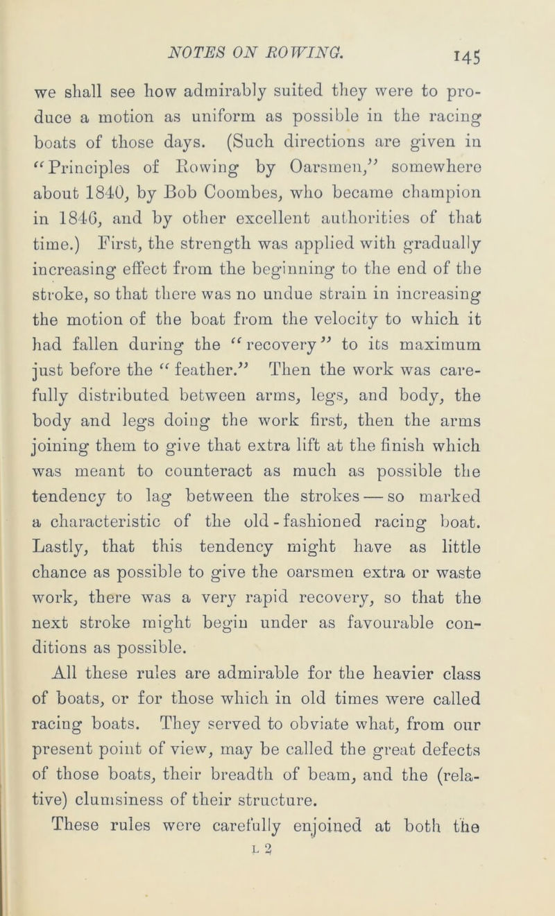 we shall see how admirably suited they were to pro- duce a motion as uniform as possible in the racing boats of those days. (Such directions are given in “ Principles of Rowing by Oarsmen/' somewhere about 1840, by Bob Coombes, who became champion in 184G, and by other excellent authorities of that time.) First, the strength was applied with gradually increasing effect from the beginning to the end of the stroke, so that there was no undue strain in increasing the motion of the boat from the velocity to which it had fallen during the “ recovery ” to its maximum just before the “ feather.” Then the work was care- fully distributed between arms, legs, and body, the body and legs doing the work first, then the arms joining them to give that extra lift at the finish which was meant to counteract as much as possible the tendency to lag between the strokes — so marked a characteristic of the old-fashioned racing boat. Lastly, that this tendency might have as little chance as possible to give the oarsmen extra or waste work, there was a very rapid recovery, so that the next stroke might begin under as favourable con- ditions as possible. All these rules are admirable for the heavier class of boats, or for those which in old times were called racing boats. They served to obviate what, from our present point of view, may be called the great defects of those boats, their breadth of beam, and the (rela- tive) clumsiness of their structure. These rules were carefully enjoined at both the