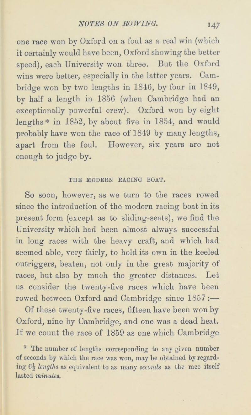 one race won by Oxford on a foul as a real win (which it certainly would have been, Oxford showing the better speed), each University won three. But the Oxford wins were better, especially in the latter years. Cam- bridge won by two lengths in 1846, by four in 1849, by half a length in 1856 (when Cambridge had an exceptionally powerful crew). Oxford won by eight lengths* in 1852, by about five in 1854, and would probably have won the race of 1849 by many lengths, apart from the foul. However, six years are not enough to judge by. THE MODERN RACING BOAT. So soon, however, as we turn to the races rowed since the introduction of the modern racing boat in its present form (except as to sliding-seats), we find the University which had been almost always successful in long races with the heavy craft, and which had seemed able, very fairly, to hold its own in the keeled outriggers, beaten, not only in the great majority of races, but also by much the greater distances. Let us consider the twenty-five races which have been rowed between Oxford and Cambridge since 1857 :— Of these twenty-five races, fifteen have been won by Oxford, nine by Cambridge, and one was a dead heat. If we count the race of 1859 as one which Cambridge * The number of lengths corresponding to any given number of seconds by which the race was won, may be obtained by regard- ing 6^ lengths as equivalent to as many seconds as the race itself lasted minutes.