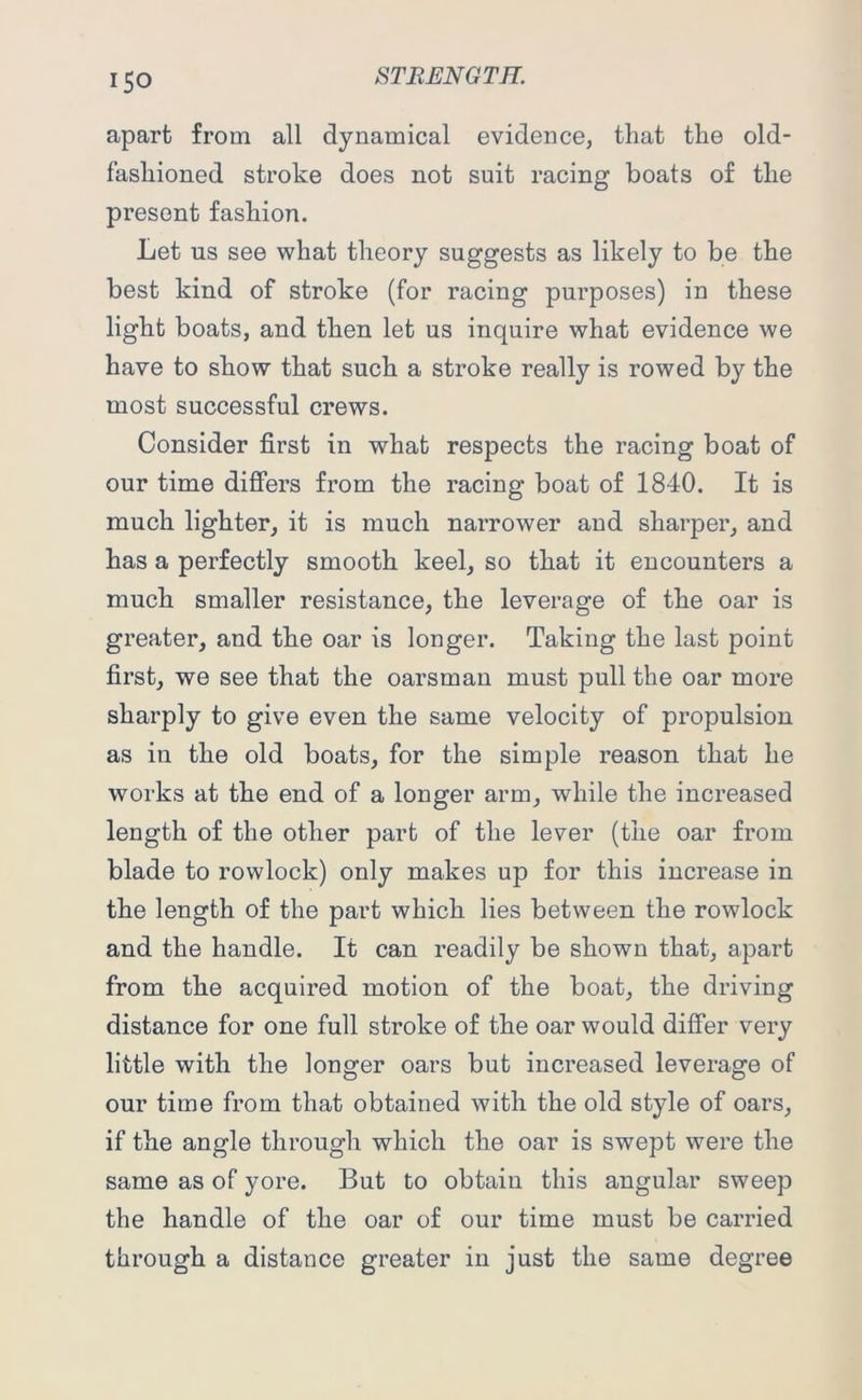 i5o apart from all dynamical evidence, that the old- fashioned stroke does not suit racing boats of the present fashion. Let us see what theory suggests as likely to be the best kind of stroke (for racing purposes) in these light boats, and then let us inquire what evidence we have to show that such a stroke really is rowed by the most successful crews. Consider first in what respects the racing boat of our time differs from the racing boat of 1840. It is much lighter, it is much narrower and sharper, and has a perfectly smooth keel, so that it encounters a much smaller resistance, the leverage of the oar is greater, and the oar is longer. Taking the last point first, we see that the oarsman must pull the oar more sharply to give even the same velocity of propulsion as in the old boats, for the simple reason that he works at the end of a longer arm, while the increased length of the other part of the lever (the oar from blade to rowlock) only makes up for this increase in the length of the part which lies between the rowlock and the handle. It can readily be shown that, apart from the acquired motion of the boat, the driving distance for one full stroke of the oar would differ very little with the longer oars but increased leverage of our time from that obtained with the old style of oars, if the angle through which the oar is swept were the same as of yore. But to obtain this angular sweep the handle of the oar of our time must be carried through a distance greater in just the same degree