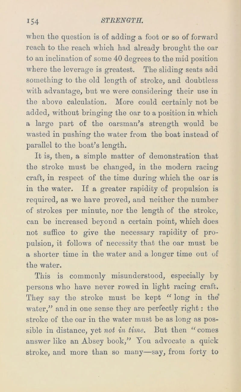 when the question is of adding a foot or so of forward reach to the reach which had already brought the oar to an inclination of some 40 degrees to the mid position where the leverage is greatest. The sliding seats add something to the old length of stroke, and doubtless with advantage, but we were considering their use in the above calculation. More could certainly not be added, without bringing the oar to a position in which a large part of the oarsman’s strength would be wasted in pushing the water from the boat instead of parallel to the boat’s length. It is, then, a simple matter of demonstration that the stroke must be changed, in the modern racing craft, in respect of the time during which the oar is in the water. If a greater rapidity of propulsion is required, as we have proved, and neither the number of strokes per minute, nor the length of the stroke, can be increased beyond a certain point, which does not suffice to give the necessary rapidity of pro- pulsion, it follows of necessity that the oar must be a shorter time in the water and a longer time out of the water. This is commonly misunderstood, especially by persons who have never rowed in light racing craft. They say the stroke must be kept “ long in the water,” and in one sense they are perfectly right: the stroke of the oar in the water must be as long as pos- sible in distance, yet not in time. But then “ comes answer like an Absey book,” You advocate a quick stroke, and more than so many—say, from forty to