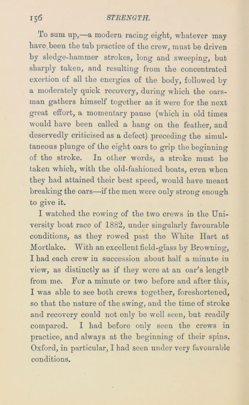 To sum up,—a modern racing eight, whatever may have.been the tub practice of the crew, must be driven by sledge-hammer strokes, long and sweeping, but sharply taken, and resulting from the concentrated exertion of all the energies of the body, followed by a moderately quick recovery, during which the oars- man gathers himself together as it were for the next great effort, a momentary pause (which in old times would have been called a hang on the feather, and deservedly criticised as a defect) preceding the simul- taneous plunge of the eight oars to grip the beginning of the stroke. In other words, a stroke must be taken which, with the old-fashioned boats, even when they had attained their best speed, would have meant breaking the oars—if the men were only strong enough to give it. I watched the rowing of the two crews in the Uni- versity boat race of 1882, under singularly favourable conditions, as they rowed past the White Hart at Mortlake. With an excellent field-glass by Browning, I had each crew in succession about half a minute in view, as distinctly as if they were at an oar's length from me. For a minute or two before and after this, I was able to see both crews together, foreshortened, so that the nature of the swing, and the time of stroke and recovery could not only be well seen, but readily compared. I had before only seen the crews in practice, and always at the beginning of their spins. Oxford, in particular, I had seen under very favourable conditions.