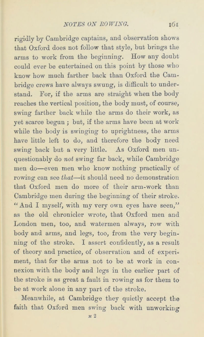 rigidly by Cambridge captains, and observation shows that Oxford does not follow that style, but brings the arms to work from the beginning. How any doubt could ever be entertained on this point by those who know how much farther back than Oxford the Cam- bridge crews have always swung, is difficult to under- stand. For, if the arms are straight when the body reaches the vertical position, the body must, of course, swing farther back while the arms do their work, as yet scarce begun ; but, if the arms have been at work while the body is swinging to uprightness, the arms have little left to do, and therefore the body need swing back but a very little. As Oxford men un- questionably do not swing far back, while Cambridge men do—even men who know nothing practically of rowing can see that—it should need no demonstration that Oxford men do more of their arm-work than Cambridge men during the beginning of their stroke. “ And I myself, with my very own eyes have seen,” as the old chronicler wrote, that Oxford men and London men, too, and watermen always, row with body and arms, and legs, too, from the very begin- ning of the stroke. I assert confidently, as a result of theory and practice, of observation and of experi- ment, that for the arms not to be at work in con- nexion with the body and legs in the earlier part of the stroke is as great a fault in rowing as for them to be at work alone in any part of the stroke. Meanwhile, at Cambridge they quietly accept the faith that Oxford men swing back with unworking