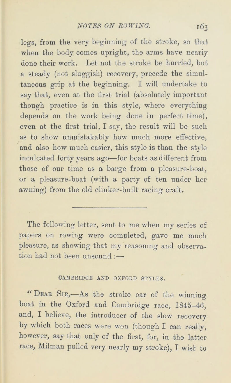 legs, from the very beginning of the stroke, so that when the body comes upright, the arms have neariy done their work. Let not the stroke be hurried, but a steady (not sluggish) recovery, precede the simul- taneous grip at the beginning. I will undertake to say that, even at the first trial (absolutely important though practice is in this style, where everything depends on the work being done in perfect time), even at the first trial, I say, the result will be such as to show unmistakably how much more effective, and also how much easier, this style is than the style inculcated forty years ago—for boats as different from those of our time as a barge from a pleasure-boat, or a pleasure-boat (with a party of ten under her awning) from the old clinker-built racing craft. The following letter, sent to me when my series of papers on rowing 'were completed, gave me much pleasure, as showing that my reasoning and observa- tion had not been unsound :— CAMBRIDGE AND OXFORD STYLES. te Dear Sir,—As the stroke oar of the winning boat in the Oxford and Cambridge race, 1845—46, and, I believe, the introducer of the slow recovery by which both races were won (though I can really, however, say that only of the first, for, in the latter race, Milman pulled very nearly my stroke), I wisb to