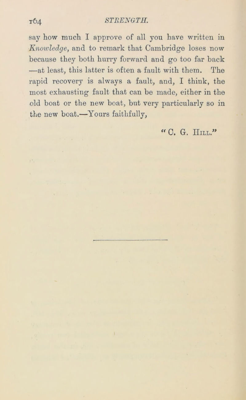 t64 say how much I approve of all you have written in Knowledge, and to remark that Cambridge loses now because they both hurry forward and go too far back —at least, this latter is often a fault with them. The rapid recovery is always a fault, and, I think, the most exhausting fault that can be made, either in the old boat or the new boat, but very particularly so in the new boat.—Yours faithfully. “C. G. IIill.”
