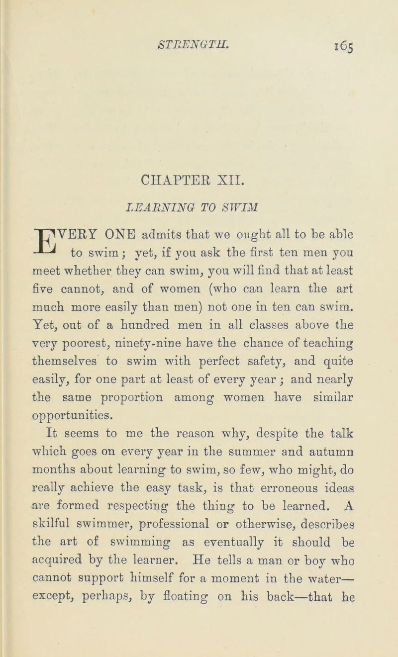 CHAPTER XII. LEARNING TO SWIM T7WERY ONE admits that we ought all to he able to swim ; vet, if you ask the first ten men you meet whether they can swim, you will find that at least five cannot, and of women (who can learn the art much more easily than men) not one in ten can swim. Yet, out of a hundred men in all classes above the very poorest, ninety-nine have the chance of teaching themselves to swim with perfect safety, and quite easily, for one part at least of every year ; and nearly the same proportion among women have similar opportunities. It seems to me the reason why, despite the talk which goes on every year in the summer and autumn months about learning to swim, so few, who might, do really achieve the easy task, is that erroneous ideas are formed respecting the thing to be learned. A skilful swimmer, professional or otherwise, describes the art of swimming as eventually it should be acquired by the learner. He tells a man or boy who cannot support himself for a moment in the water— except, perhaps, by floating on his back—that he