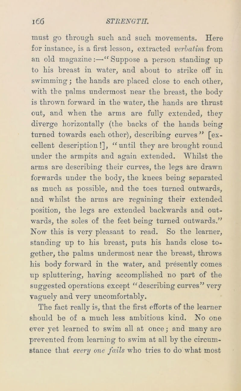 must go through such and such movements. Here for instance, is a first lesson, extracted verbatim from an old magazine:—■“ Suppose a person standing up to his breast in water, and about to strike off in swimming; the hands are placed close to each other, with the palms undermost near the breast, the body is thrown forward in the water, the hands are thrust out, and when the arms are fully extended, they diverge horizontally (the backs of the hands being turned towards each other), describing curves ” [ex- cellent description!], “ until they are brought round under the armpits and again extended. Whilst the arms are describing their curves, the legs are drawn forwards under the body, the knees being separated as much as possible, and the toes turned outwards, and whilst the arms are regaining their extended position, the legs are extended backwards and out- wards, the soles of the feet being turned outwards.” Now this is very pleasant to read. So the learner, standing up to his breast, puts his hands close to- gether, the palms undermost near the breast, throws his body forward in the water, and presently comes up spluttering, having accomplished no part of the suggested operations except “describing curves” very vaguely and very uncomfortably. The fact really is, that the first efforts of the learner should be of a much less ambitious kind. No one ever yet learned to swim all at once; and many are prevented from learning to swim at all by the circum- stance that every one fails who tries to do what most