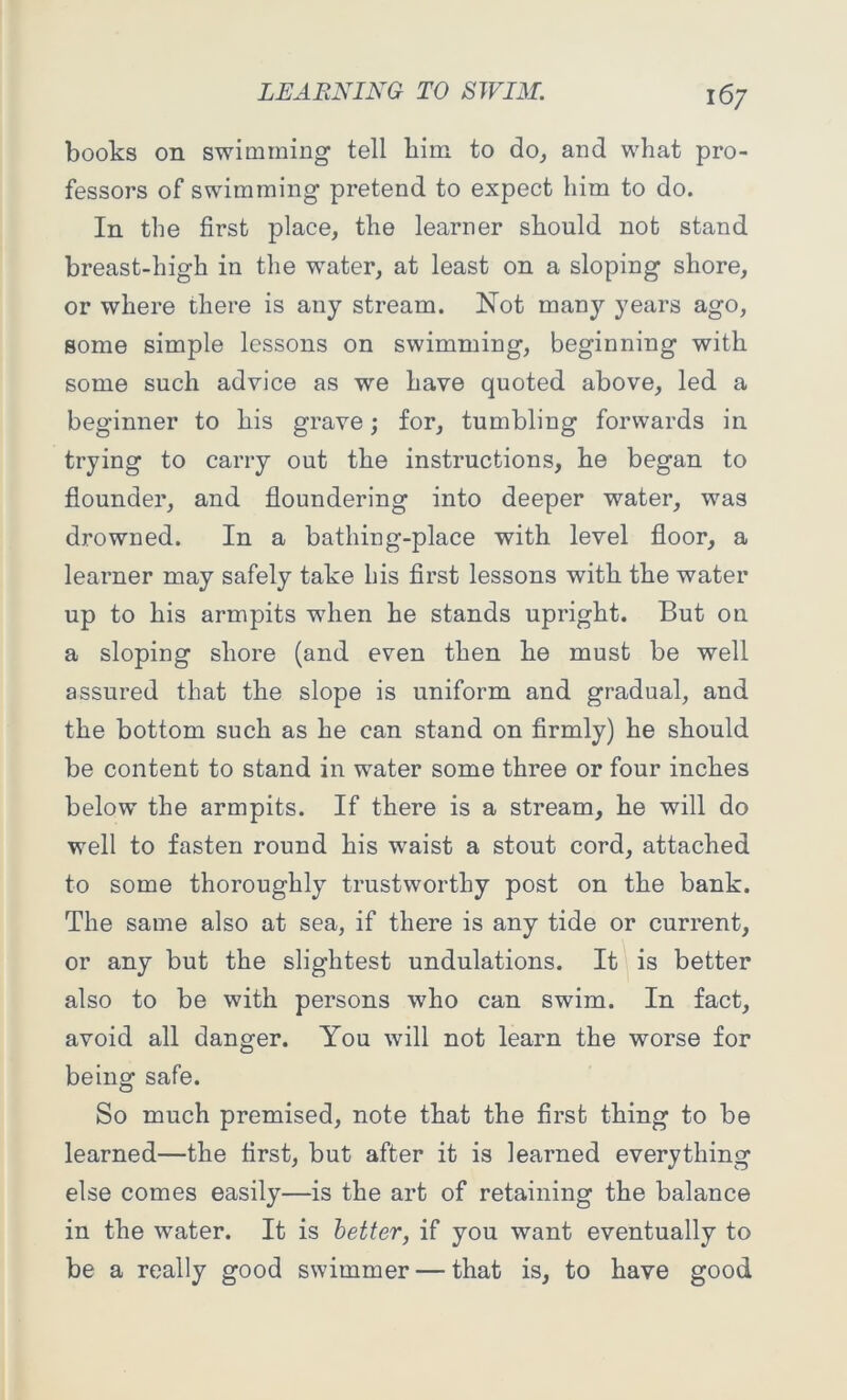 books on swimming tell bim to do, and what pro- fessors of swimming pretend to expect him to do. In the first place, the learner should not stand breast-high in the water, at least on a sloping shore, or where there is any stream. Not man}7' years ago, some simple lessons on swimming, beginning with some such advice as we have quoted above, led a beginner to his grave; for, tumbling forwards in trying to carry out the instructions, he began to flounder, and floundering into deeper water, was drowned. In a bathing-place with level floor, a learner may safely take his first lessons with the water up to his armpits when he stands upright. But on a sloping shore (and even then he must be well assured that the slope is uniform and gradual, and the bottom such as he can stand on firmly) he should be content to stand in water some three or four inches below the armpits. If there is a stream, he will do well to fasten round his waist a stout cord, attached to some thoroughly trustworthy post on the bank. The same also at sea, if there is any tide or current, or any but the slightest undulations. It is better also to be with persons who can swim. In fact, avoid all danger. You will not learn the worse for being safe. So much premised, note that the first thing to be learned—the first, but after it is learned everything else comes easily—is the art of retaining the balance in the water. It is better, if you want eventually to be a really good swimmer — that is, to have good