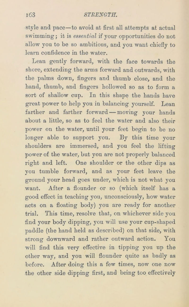 style and pace—to avoid at first all attempts at actual swimming; it is essential if your opportunities do not allow you to be so ambitious, and you want chiefly to learn confidence in the water. Lean gently forward, with the face towards the shore, extending the arms forward and outwards, with the palms down, fingers and thumb close, and the hand, thumb, and fingers hollowed so as to form a sort of shallow cup. In this shape the hands have great power to help you in balancing yourself. Lean farther and farther forward — moving your hands about a little, so as to feel the water and also their power on the water, until your feet begin to be no longer able to support you. By this time your shoulders are immersed, and you feel the lifting power of the water, but you are not properly balanced right and left. One shoulder or the other dips as you tumble forward, and as your feet leave the ground your head goes under, which is not what you want. After a flounder or so (wdiich itself has a good effect in teaching you, unconsciously, how water acts on a floating body) you are ready for another trial. This time, resolve that, on whichever side you find your body dipping, you will use your cup-shaped paddle (the hand held as described) on that side, with strong downward and rather outward action. You will find this very effective in tipping you up the other way, and you will flounder quite as badly as before. After doing this a few times, now one now the other side dipping first, and being too effectively