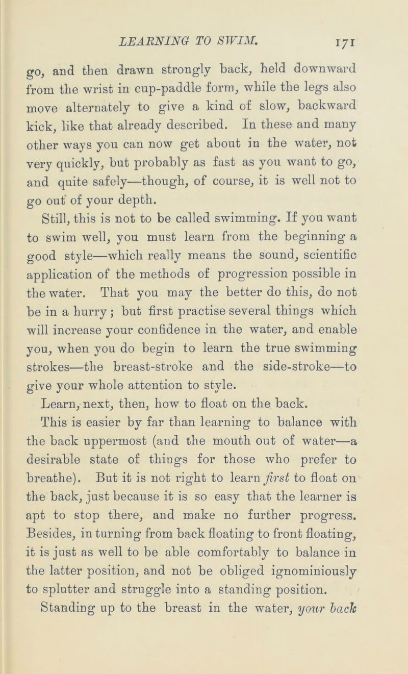 go, and then drawn strongly back, held downward from the wrist in cup-paddle form, while the legs also move alternately to give a kind of slow, backward kick, like that already described. In these and many other ways you can now get about in the water, not very quickly, but probably as fast as you want to go, and quite safely—though, of course, it is well not to go out of your depth. Still, this is not to be called swimming. If you want to swim well, you must learn from the beginning a good style—which really means the sound, scientific application of the methods of progression possible in the water. That you may the better do this, do not be in a hurry; but first practise several things which will increase your confidence in the water, and enable you, when you do begin to learn the true swimming strokes—the breast-stroke and the side-stroke—to give your whole attention to style. Learn, next, then, how to float on the back. This is easier by far than learning to balance with the back uppermost (and the mouth out of water—a desirable state of things for those who prefer to breathe). But it is not right to learn first to float on the back, just because it is so easy that the learner is apt to stop there, and make no further progress. Besides, in turning from back floating to front floating, it is just as well to be able comfortably to balance in the latter position, and not be obliged ignominiously to splutter and struggle into a standing position. Standing up to the breast in the water, your bach