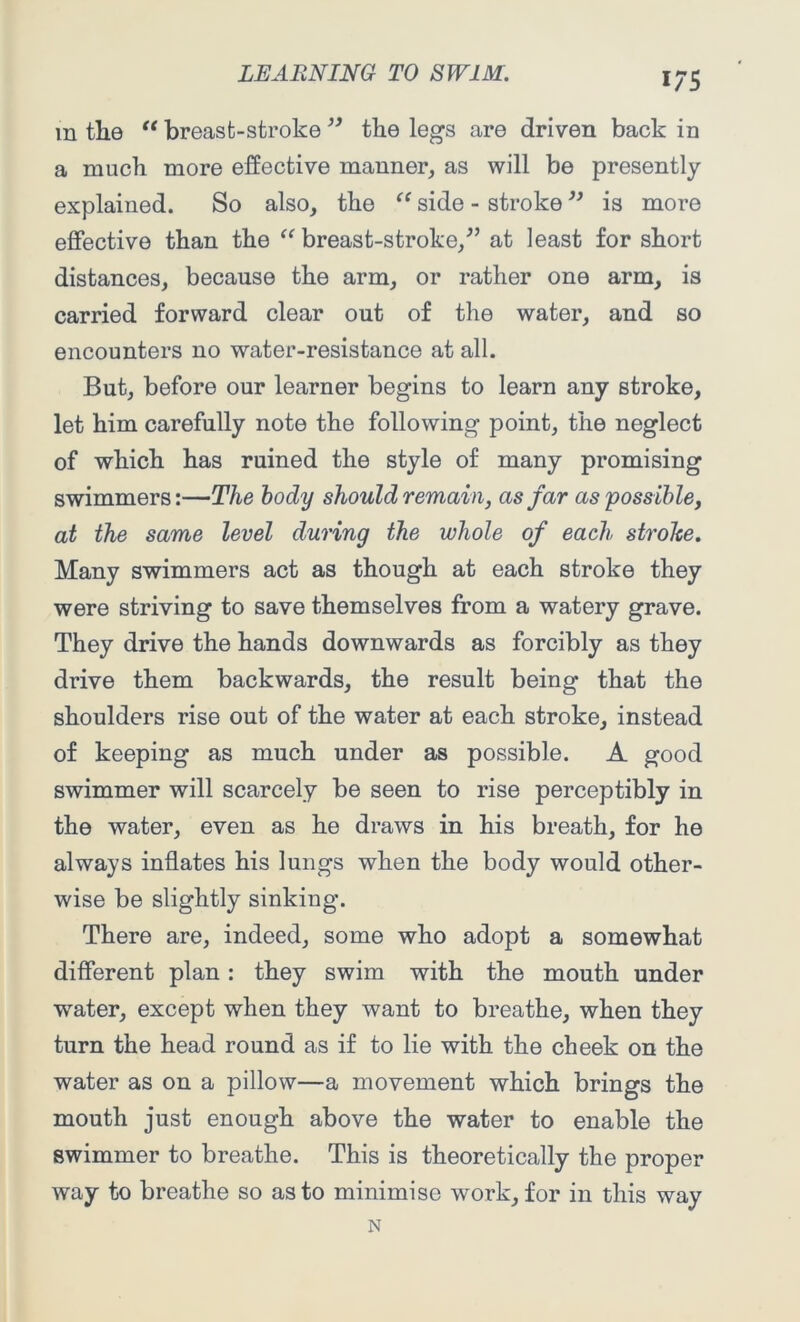 1/5 m tlie “ breast-stroke ” the legs are driven back in a much more effective manner, as will be presently- explained. So also, the “ side - stroke ” is more effective than the “ breast-stroke/’ at least for short distances, because the arm, or rather one arm, is carried forward clear out of the water, and so encounters no water-resistance at all. But, before our learner begins to learn any stroke, let him carefully note the following point, the neglect of which has ruined the style of many promising swimmers:—The body should remain, as far as'possible, at the same level during the whole of each stroke. Many swimmers act as though at each stroke they were striving to save themselves from a watery grave. They drive the hands downwards as forcibly as they drive them backwards, the result being that the shoulders rise out of the water at each stroke, instead of keeping as much under as possible. A good swimmer will scarcely be seen to rise perceptibly in the water, even as he draws in his breath, for he always inflates his lungs when the body would other- wise be slightly sinking. There are, indeed, some who adopt a somewhat different plan: they swim with the mouth under water, except when they want to breathe, when they turn the head round as if to lie with the cheek on the water as on a pillow—a movement which brings the mouth just enough above the water to enable the swimmer to breathe. This is theoretically the proper way to breathe so as to minimise work, for in this way N