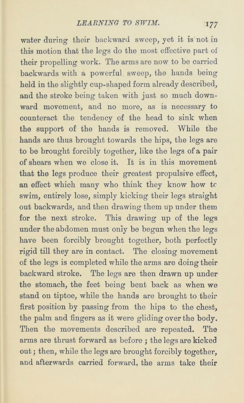 water during their backward sweep, yet it is not in this motion that the legs do the most effective part of their propelling work. The arms are now to be carried backwards with a powerful sweep, the hands being held in the slightly cup-shaped form already described, and the stroke being taken with just so much down- ward movement, and no more, as is necessary to counteract the tendency of the head to sink when the support of the hands is removed. While the hands are thus brought towards the hips, the legs are to be brought forcibly together, like the legs of a pair of shears when we close it. It is in this movement that the legs produce their greatest propulsive effect, an effect which many who think they know how tc swim, entirely lose, simply kicking their legs straight out backwards, and then drawing them up under them for the next stroke. This drawing np of the legs under the abdomen must only be begun when the legs have been forcibly brought together, both perfectly rigid till they are in contact. The closing movement of the legs is completed while the arms are doing their backward stroke. The legs are then drawn up under the stomach, the feet being bent back as when we stand on tiptoe, while the hands are brought to their first position by passing from the hips to the chest, the palm and fingers as it were gliding over the body. Then the movements described are repeated. The arms are thrust forward as before ; the legs are kicked out; then, while the legs are brought forcibly together, and afterwards carried forward, the arms take their