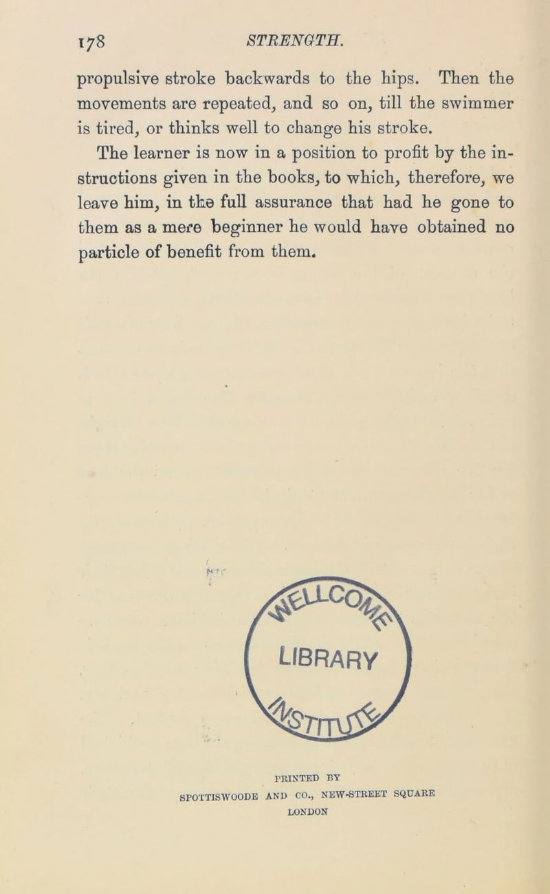 propulsive stroke backwards to the hips. Then the movements are repeated, and so on, till the swimmer is tired, or thinks well to change his stroke. The learner is now in a position to profit by the in- structions given in the books, to which, therefore, we leave him, in the full assurance that had he gone to them as a mere beginner he would have obtained no particle of benefit from them. riUNTED BY SPOTTISWOODE AND CO., NEW-STREET SQUARE LONDON