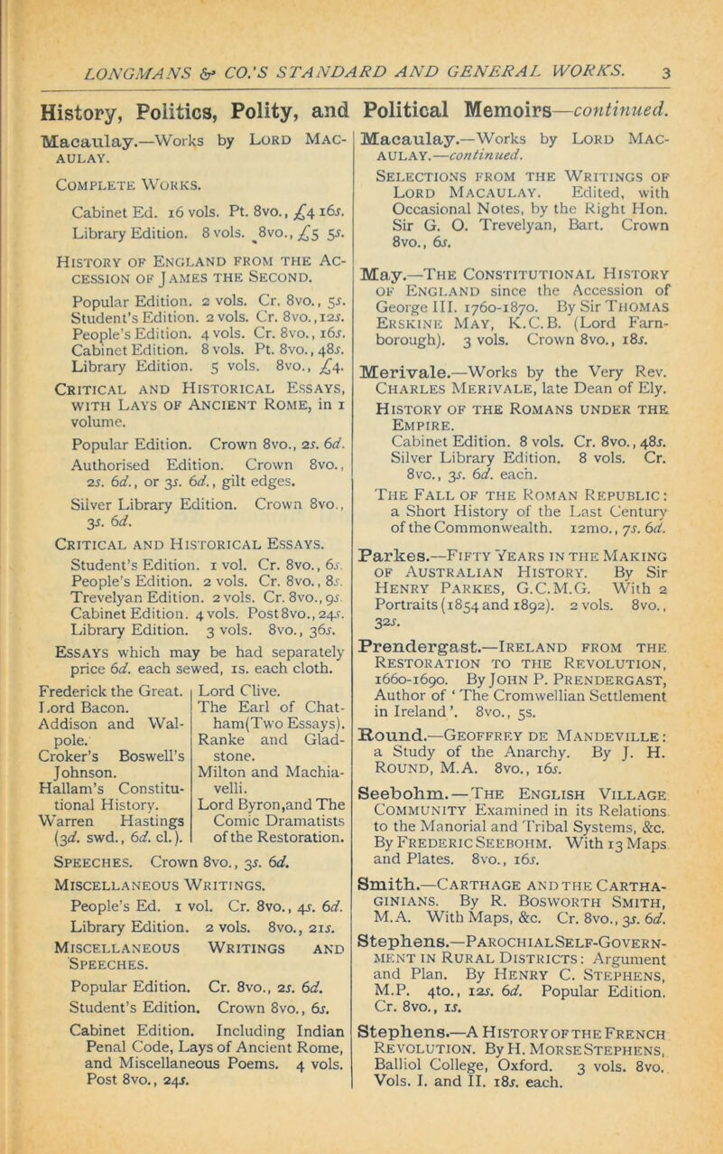History, Politics, Polity, and Political Memoirs—continued. Macaulay.—Works by Lord Mac- aulay. Complete Works. Cabinet Ed. 16 vols. Pt. 8vo., £4. x6s. Library Edition. 8 vols. %vo., £$ 5J. History of England from the Ac- cession of James the Second. Popular Edition. 2 vols. Cr. 8vo., 5s. Student’s Edition. 2 vols. Cr. 8vo.,i2J. People’s Edition. 4 vols. Cr. 8vo.,i6j. Cabinet Edition. 8 vols. Pt. 8vo., 48J. Library Edition. 5 vols. 8vo., ,£4. Critical and Historical Essays, with Lays of Ancient Rome, in 1 volume. Popular Edition. Crown 8vo., 2s. 6d. Authorised Edition. Crown 8vo., 2s. 6d., or 3J. 6d., gilt edges. Silver Library Edition. Crown 8vo., 3s. 6d. Critical and Historical Essays. Student’s Edition. 1 vol. Cr. 8vo., 6s. People’s Edition. 2 vols. Cr. 8vo. ,8a Trevelyan Edition. 2 vols. Cr. 8vo.,9-f Cabinet Edition. 4 vols. Post8vo., 24s. Library Edition. 3 vols. 8vo., 36s. Essays which may be had separately price 6d. each sewed, is. each cloth. Frederick the Great. Lord Bacon. Addison and Wal- pole. Croker’s Boswell’s Johnson. Hallam’s Constitu- tional History. Warren Hastings (3d. swd., 6d. cl.). Lord Clive. The Earl of Chat- ham(Two Essays). Ranke and Glad- stone. Milton and Machia- velli. Lord Byron,and The Comic Dramatists of the Restoration. Speeches. Crown 8vo., 31. 6d. Miscellaneous Writings. People’s Ed. 1 vol. Cr. 8vo., 4s. 6d. Library Edition. 2 vols. 8vo., 21s. Miscellaneous Writings and Speeches. Popular Edition. Cr. 8vo., 2s. 6d. Student’s Edition. Crown 8vo., 6s. Macaulay.—Works by Lord Mac- aulay. —con t in ued. Selections from the Writings of Lord Macaulay. Edited, with Occasional Notes, by the Right Hon. Sir G. O. Trevelyan, Bart. Crown 8vo., 6s. May.—The Constitutional History of England since the Accession of George III. 1760-1870. By Sir Thomas Erskine May, K.C.B. (Lord Farn- borough). 3 vols. Crown 8vo., i8j. Merivale.—Works by the Very Rev. Charles Merivale, late Dean of Ely. History of the Romans under the Empire. Cabinet Edition. 8 vols. Cr. 8vo., 481. Silver Library Edition. 8 vols. Cr. 8vo., 3s. 6d. each. The Fall of the Roman Republic: a Short History of the Last Century of the Commonwealth. i2mo., js. 6d. Parkes.—Fifty Years in the Making of Australian History'. By Sir Henry Parkes, G.C.M.G. With 2 Portraits (1854 and 1892). 2 vols. 8vo., 32s. Prendergast.—Ireland from the Restoration to the Revolution, 1660-1690. By John P. Prendergast, Author of ‘ The Cromwellian Settlement in Ireland ’. 8vo., 5s. Round.—Geoffrey de Mandeville: a Study of the Anarchy. By J. H. Round, M.A. 8vo., 16s. Seebohm.— The English Village Community Examined in its Relations to the Manorial and Tribal Systems, &c. By Frederic Seebohm. With 13 Maps and Plates. 8vo., i6l Smith.—Carthage andthe Cartha- ginians. By R. Bosworth Smith, M.A. With Maps, &c. Cr. 8vo., 3s. 6d. Stephens.—ParochialSelf-Govern- ment in Rural Districts : Argument and Plan. By Henry C. Stephens, M.P. 4to., 12s. 6d. Popular Edition. Cr. 8vo., is. Cabinet Edition. Including Indian Penal Code, Lays of Ancient Rome, and Miscellaneous Poems. 4 vols. Post 8vo., 245. Stephens.—A Historyofthe French Revolution. By H. Morse Stephens, Balliol College, Oxford. 3 vols. 8vo. Vols. I. and II. i8r. each.