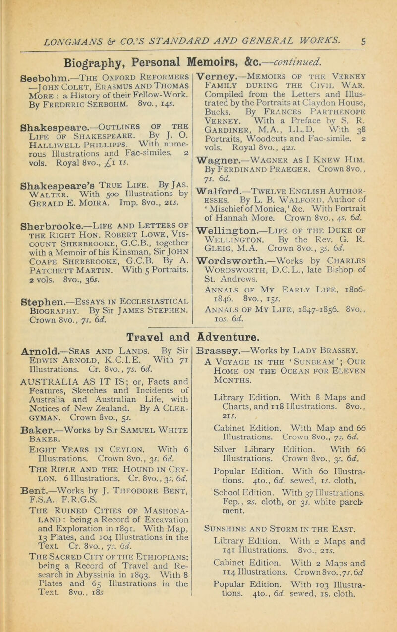 Biography, Personal Memoirs, &c.—continued. Seebohm.—The Oxford Reformers —John Colet, Erasmus and Thomas More : a History of their Fellow-Work. By Frederic Seebohm. 8vo. , 14J. Shakespeare.—Outlines of the Life of Shakespeare. By J. O. Halliwell-Phillipps.^ With nume- rous Illustrations and hac-similes. 2 vols. Royal 8vo., ti1 IS- Shakespeare’s True Life. By Jas. Walter. With 500 Illustrations by Gerald E. Moira. Imp. 8vo., 211. Sherbrooke— Life and Letters of the Right Hon. Robert Lowe, Vis- count Sherbrooke, G.C.B., together with a Memoir of his Kinsman, Sir John Coape Sherbrooke, G.C.B. By A. Patchett Martin. With 5 Portraits. 2 vols. 8vo., 36s. Stephen.—Essays in Ecclesiastical Biography. By Sir James Stephen. Crown 8vo., ys. 6d. Travel and Arnold.—Seas and Lands. By Sir Edwin Arnold, K.C.I.E. With 71 Illustrations. Cr. 8vo., ys. 6d. AUSTRALIA AS IT IS; or, Facts and Features, Sketches and Incidents of Australia and Australian Life, with Notices of New Zealand. By A Cler- gyman. Crown 8vo., 5s. Baker.—Works by Sir Samuel White Baker. Eight Years in Ceylon. With 6 Illustrations. Crown 8vo., 35. 6d. The Rifle and the Hound in Cey- lon. 6 Illustrations. Cr. 8vo., 31. 6d. Bent.—Works by J. Theodore Bent, F.S.A., F.R.G.S. The Ruined Cities of Mashona- LAND : being a Record of Excavation and Exploration in 1891. With Map, 13 Plates, and 104 Illustrations in the Text. Cr. 8vo., ys. 6d. The Sacred City of the Ethiopians: being a Record of Travel and Re- search in Abyssinia in 1893. With 8 Plates and 65 Illustrations in the Text. 8vo., i8r Verney.—Memoirs of the Verney Family during the Civil War. Compiled from the Letters and Illus- trated by the Portraits at Claydon House, Bucks. By Frances Parthenope Verney. With a Preface by S. R. Gardiner, M.A., LL.D. With 38 Portraits, Woodcuts and Fac-simile. 2 vols. Royal 8vo., 42s. Wagner.—Wagner as I Knew Him. By Ferdinand Praeger. Crown 8vo., ys. 6d. Walford.—Twelve English Author- esses. By L. B. Walford, Author of ‘ Mischief of Monica,’ &c. With Portrait of Hannah More. Crown 8vo., 4r. 6d. Wellington.—Life of the Duke of Wellington. By the Rev. G. R. Gleig, M.A. Crown 8vo., 35. 6d. Wordsworth.—Works by Charles Wordsworth, D.C. L., late Bishop of St. Andrews. Annals of My Early Life, 1806- 1846. 8 vo., 15A Annals of My Life, 1847-1856. 8vo., 1 or. 6 d. Adventure. Brassey.—Works by Lady Brassey. A Voyage in the ‘ Sunbeam ’; Our Home on the Ocean for Eleven Months. Library Edition. With 8 Maps and Charts, and 118 Illustrations. 8vo., 21 s. Cabinet Edition. With Map and 66 Illustrations. Crown 8vo., ys. 6d. Silver Library Edition. With 66 Illustrations. Crown Svo., 35. 6d. Popular Edition. With 60 Illustra- tions. 4to., 6d. sewed, ix. cloth, School Edition. With 37 Illustrations. Fcp., 2s. cloth, or 3s. white parch- ment. Sunshine and Storm in the East. Library Edition. With 2 Maps and 141 Illustrations. 8vo., 21 s. Cabinet Edition. With 2 Maps and 114 Illustrations. Crown8vo.,ys.6d Popular Edition. With 103 Illustra- tions. 4to., 6d. sewed, is. cloth.