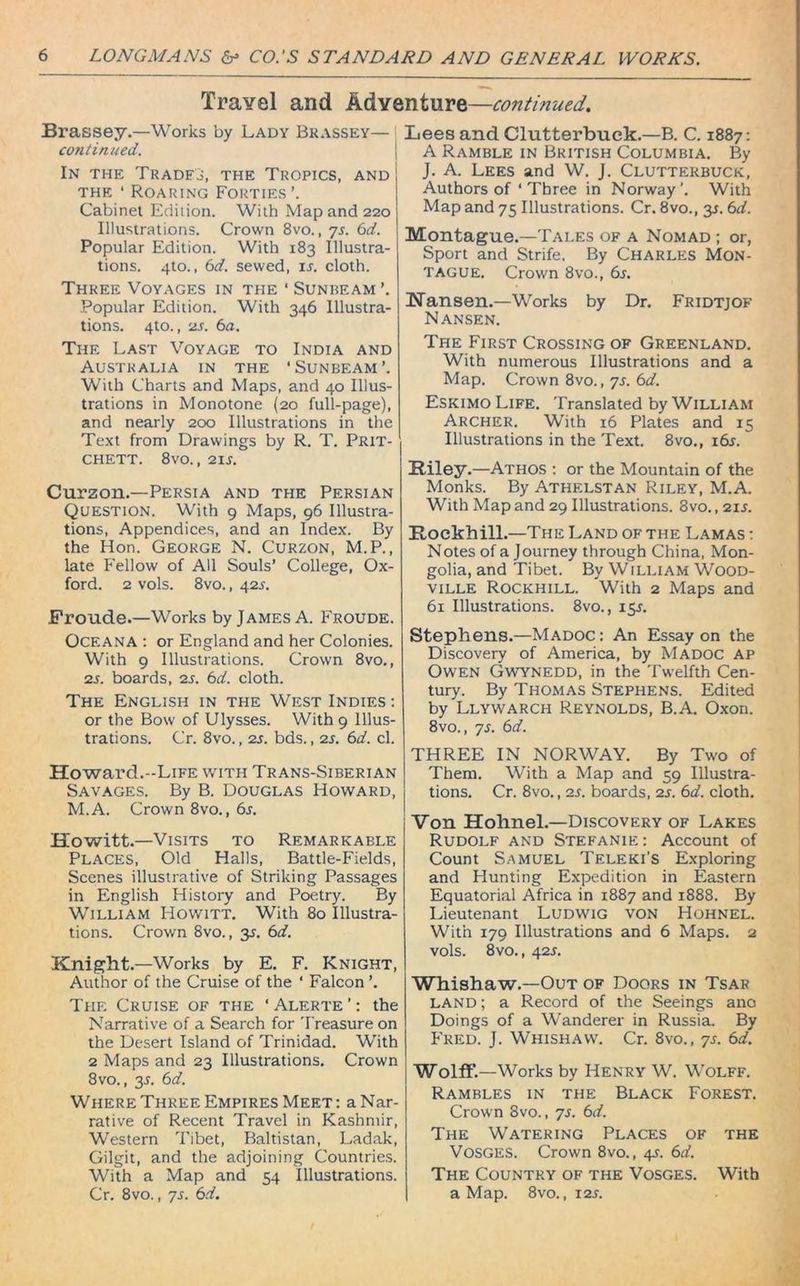 Travel and Adventure—continued.. Brassey.—Works by Lady Brassey— continued. In the Trades, the Tropics, and the * Roaring Forties’. Cabinet Edition. With Map and 220 Illustrations. Crown 8vo., 7s. 6d. Popular Edition. With 183 Illustra- tions. 4to., 6d. sewed, ij. cloth. Three Voyages in the ‘ Sunbeam Popular Edition. With 346 Illustra- tions. 4to., 2s. 6a. The Last Voyage to India and Australia in the ‘Sunbeam’. With Charts and Maps, and 40 Illus- trations in Monotone (20 full-page), and nearly 200 Illustrations in the Text from Drawings by R. T. Prit- chett. 8vo., 21 s. Curzon.—Persia and the Persian Question. With 9 Maps, 96 Illustra- tions, Appendices, and an Index. By the Hon. George N. Curzon, M.P., late Fellow of All Souls’ College, Ox- ford. 2 vols. 8vo., 42 s. Froude.—Works by James A. Froude. OCEANA : or England and her Colonies. With 9 Illustrations. Crown 8vo., 2s. boards, 2s. 6d. cloth. The English in the West Indies : or the Bow of Ulysses. With 9 Illus- trations. Cr. 8vo., 2s. bds., 2s. 6d. cl. Howard.-Life with Trans-Siberian Savages. By B. Douglas Howard, M.A. Crown 8vo., 6s. Howitt.—Visits to Remarkable Places, Old Halls, Battle-Fields, Scenes illustrative of Striking Passages in English History and Poetry. By William Howitt. With 80 Illustra- tions. Crown 8vo., 3^. 6d. Knight.—Works by E. F. Knight, Author of the Cruise of the ' Falcon ’. The Cruise of the ‘Alerte’: the Narrative of a Search for Treasure on the Desert Island of Trinidad. With 2 Maps and 23 Illustrations. Crown 8vo., 3L 6d. Where Three Empires Meet : a Nar- rative of Recent Travel in Kashmir, Western Tibet, Baltistan, Ladak, Gilgit, and the adjoining Countries. With a Map and 54 Illustrations. Cr. 8vo., 7s. 6d. Lees and Clutterbuck.—B. C. 1887: A Ramble in British Columbia. By J. A. Lees and W. J. Clutterbuck, Authors of ‘ Three in Norway’. With Map and 75 Illustrations. Cr. 8vo., y. 6d. Montague.—Tales of a Nomad ; or, Sport and Strife. By Charles Mon- tague. Crown 8vo., 6s. Hansen.—Works by Dr. Fridtjof Nansen. The First Crossing of Greenland. With numerous Illustrations and a Map. Crown 8vo., 7s. 6d. Eskimo Life. Translated by William Archer. With 16 Plates and 15 Illustrations in the Text. 8vo., i6j. Riley.—Athos : or the Mountain of the Monks. By Athelstan Riley, M.A. With Map and 29 Illustrations. 8vo., 2is. Rockhill.—The Land of the Lamas : Notes of a Journey through China, Mon- golia, and Tibet. By William Wood- ville Rockhill. With 2 Maps and 61 Illustrations. 8vo., 15J. Stephens.—Madoc: An Essay on the Discovery of America, by Madoc ap Owen Gwynedd, in the Twelfth Cen- tury. By Thomas Stephens. Edited by Llywarch Reynolds, B.A. Oxon. 8vo., ys. 6d. THREE IN NORWAY. By Two of Them. With a Map and 59 Illustra- tions. Cr. 8vo., 2s. boards, 2s. 6d. cloth. Von Hohnel.—Discovery of Lakes Rudolf and Stefanie: Account of Count Samuel Teleki's Exploring and Hunting Expedition in Eastern Equatorial Africa in 1887 and 1888. By Lieutenant Ludwig von Hohnel. With 179 Illustrations and 6 Maps. 2 vols. 8vo., 42s. Whishaw.—Out of Doors in Tsar land ; a Record of the Seeings ano Doings of a Wanderer in Russia. By Fred. J. Whishaw. Cr. 8vo., ys. 6d. Wolff.—Works by Henry W. Wolff. Rambles in the Black Forest. Crown 8vo., ys. 6d. The Watering Places of the Vosges. Crown 8vo., 4^. 6d. The Country of the Vosges. With a Map. 8vo., 12s.