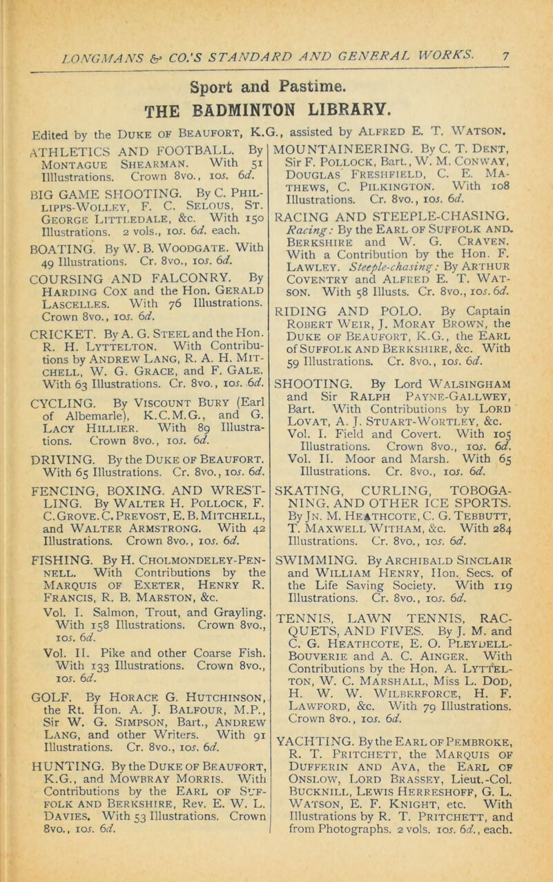 Sport and Pastime. THE BADMINTON LIBRARY. Edited by the Duke of Beaufort, K.G., assisted by Alfred E. T. Watson. ATHLETICS AND FOOTBALL. By Montague Shearman. With 51 Illlustrations. Crown 8vo., 105. 61i. BIG GAME SHOOTING. By C. Phil- lipps-Wolley, F. C. Selous, St. George Littledale, &c. With 150 Illustrations. 2 vols., 105. 6d. each. BOATING. By W. B. Woodgate. With 49 Illustrations. Cr. 8vo.( 10s. 6d. COURSING AND FALCONRY. By Harding Cox and the Hon. Gerald Lascelles. With 76 Illustrations. Crown 8vo., 105. 6d. CRICKET. By A. G. Steel and the Hon. R. H. Lyttelton. With Contribu- tions by Andrew Lang, R. A. H. Mit- chell, W. G. Grace, and F. Gale. With 63 Illustrations. Cr. 8vo., 105. 6d. CYCLING. By Viscount Bury (Earl of Albemarle), K.C.M.G., and G. Lacy Hillier. With 89 Illustra- tions. Crown 8vo., 105. 6d. DRIVING. By the Duke of Beaufort. With 65 Illustrations. Cr. 8vo., 105. 6d. FENCING, BOXING. AND WREST- LING. By Walter H. Pollock, F. C. Grove. C. Prevost, E. B. Mitchell, and Walter Armstrong. With 42 Illustrations. Crown 8vo., 105. 6d. FISHING. By H. Cholmondeley-Pen- NELL. With Contributions by the Marquis of Exeter, Henry R. Francis, R. B. Marston, &c. Vol. I. Salmon, Trout, and Grayling. With 158 Illustrations. Crown 8vo., 105. 6d. Vol. II. Pike and other Coarse Fish. With 133 Illustrations. Crown 8vo., 105. 6d. GOLF. By Horace G. Hutchinson, the Rt. Hon. A. J. Balfour, M.P., Sir W. G. Simpson, Bart., Andrew Lang, and other Writers. With 91 Illustrations. Cr. 8vo., 105. 6d. HUNTING. By the Duke of Beaufort, K.G., and Mowbray Morris. With Contributions by the Earl of Suf- folk and Berkshire, Rev. E. W. L. Davies. With 53 Illustrations. Crown 8vo., 105. 6d. MOUNTAINEERING. By C. T. Dent, Sir F. Pollock, Bart., W. M. Conway, Douglas Freshfield, C. E. Ma- thews, C. Pilkington. With 108 Illustrations. Cr. 8vo., 105. 6d. RACING AND STEEPLE-CHASING. Racing: By the Earl of Suffolk and. Berkshire and W. G. Craven. With a Contribution by the Hon. F. Lawley. Steeple-chasing: By Arthur Coventry and Alfred E. T. Wat- son. With 58 Illusts. Cr. 8vo., 105.6d. RIDING AND POLO. By Captain Robert Weir, J. Moray Brown, the Duke of Beaufort, K.G., the Earl of Suffolk and Berkshire, &c. With 59 Illustrations. Cr. 8vo., 105. 6d. SHOOTING. By Lord WalsinghaM and Sir Ralph Payne-Gallwey, Bart. With Contributions by Lord Lovat, A. J. Stuart-Wortley, &c. Vol. I. Field and Covert. With 105 Illustrations. Crown 8vo., 105. 6d. Vol. II. Moor and Marsh. With 65 Illustrations. Cr. 8vo., 105. 6d. SKATING, CURLING, TOBOGA- NING, AND OTHER ICE SPORTS. By Jn. M. Heathcote.C. G. Tebbutt, T. Maxwell Witham, &c. With 284 Illustrations. Cr. 8vo., 105. 6d. SWIMMING. By Archibald Sinclair and William Henry, lion.. Secs, of the Life Saving Society. With 119 Illustrations. Cr. 8vo., 105. 6d. TENNIS, LAWN TENNIS, RAC- QUETS, AND FIVES. By J. M. and C. G. Heatiicote, E. O. Pleydell- Bouverie and A. C. Ainger. With Contributions by the Hon. A. Lyttel- ton, W. C. Marshall, Miss L. Dod, H. W. W. WlLBF.RFORCE, H. F. Lawford, &c. With 79 Illustrations. Crown 8vo., 105. 6d. YACHTING. By the Earl of Pembroke, R. T. Pritchett, the Marquis of Dufferin and Ava, the Earl of Onslow, Lord Brassey, Lieut.-Col. Bucknill, Lewis Herreshoff, G. L. Watson, E. F. Knight, etc. With Illustrations by R. T. Pritchett, and from Photographs. 2 vols. 105. 6d., each.