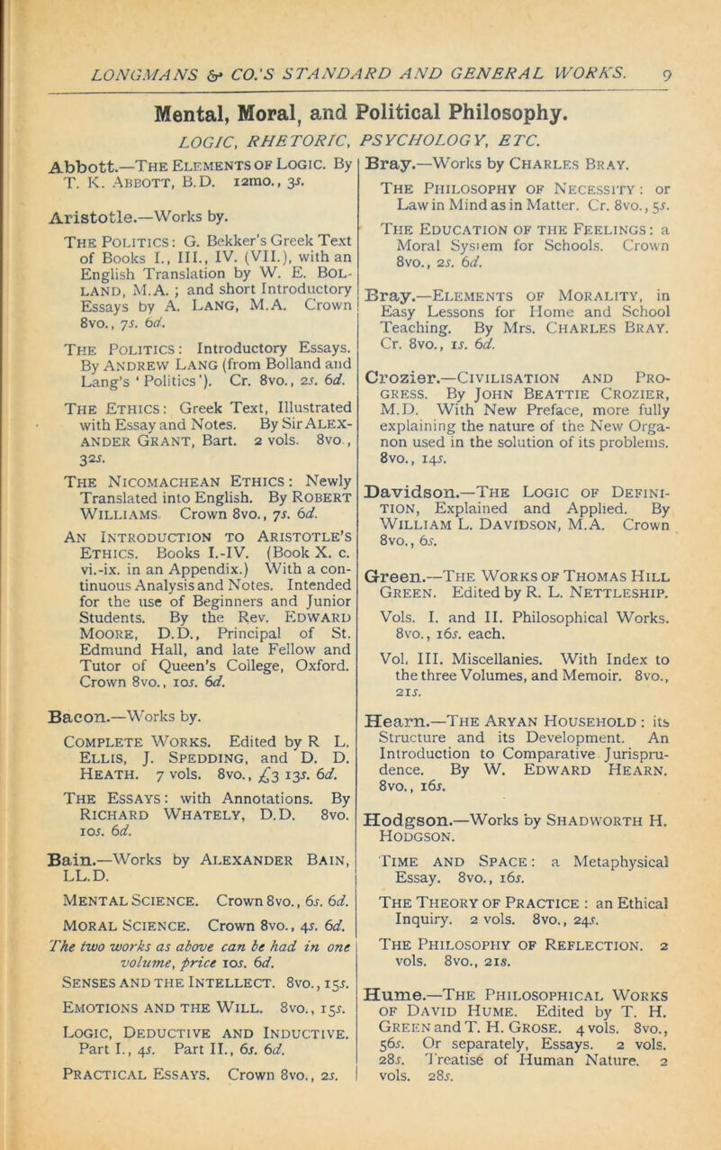 Mental, Moral, and Political Philosophy. LOGIC, RHETORIC, Abbott.—The Elements of Logic. By T. K. Abbott, B.D. i2mo., 3s. Aristotle.—Works by. The Politics : G. Bekker’s Greek Text of Books I., III., IV. (VII.), with an English Translation by W. E. Bol- land, M.A. ; and short Introductory Essays by A. Lang, M.A. Crown 8vo., ys. 6d. The Politics : Introductory Essays. By Andrew Lang (from Bolland and Lang’s ‘Politics’). Cr. 8vo., 2s. 6d. The Ethics: Greek Text, Illustrated with Essay and Notes. By Sir Alex- ander Grant, Bart. 2 vols. 8vo , 32s- Ti-ie Nicomachean Ethics: Newly Translated into English. By Robert Williams. Crown 8vo., 7s. 6d. An Introduction to Aristotle’s Ethics. Books I.-IV. (Book X. c. vi.-ix. in an Appendix.) With a con- tinuous Analysis and Notes. Intended for the use of Beginners and Junior Students. By the Rev. Edward Moore, D.D., Principal of St. Edmund Hall, and late Fellow and Tutor of Queen’s College, Oxford. Crown 8vo., 10s. 6d. Bacon.—Works by. Complete Works. Edited by R L. Ellis, J. Spedding, and D. D. Heath. 7 vols. 8vo., £3 13L 6d. The Essays: with Annotations. By Richard Whately, D.D. 8vo. 1 or. 6d. Bain.—Works by Alexander Bain, LL.D. Mental Science. Crown 8vo., 6s. 6d. Moral Science. Crown 8vo., 4L 6d. The two works as above can be had in one volume, price 10s. 6d. Senses and the Intellect. 8vo., 15r. Emotions and the Will. 8vo., 15L Logic, Deductive and Inductive. Part I., 4_r. Part II., 6s. 6d. Practical Essays. Crown 8vo., 2s. PSYCHOLOGY, ETC. Bray.—Works by Charles Bray. The Philosophy of Necessity : or Law in Mind as in Matter. Cr. 8vo., 5L The Education of the Feelings: a Moral System for Schools. Crown 8vo., 2s. 6d. Bray.—Elements of Morality, in Easy Lessons for Home and School Teaching. By Mrs. Charles Bray. Cr. 8vo., is. 611. Crozier.—Civilisation and Pro- gress. By John Beattie Crozier, M.D. With New Preface, more fully explaining the nature of the New Orga- non used in the solution of its problems. 8vo., 14L Davidson.—The Logic of Defini- tion, Explained and Applied. By William L. Davidson, M.A. Crown 8vo., 6s. Green.—The Works of Thomas Hill Green. Edited by R. L. Nettleship. Vols. I. and II. Philosophical Works. 8vo., i6r. each. Vol, III. Miscellanies. With Index to the three Volumes, and Memoir. 8vo., 21 s. Hearn.—The Aryan Household : its Structure and its Development. An Introduction to Comparative Jurispru- dence. By W. Edward Hearn. 8vo., 16s. Hodgson.—Works by Shadworth H. Hodgson. Time and Space : a Metaphysical Essay. 8vo., 16s. The Theory of Practice : an Ethical Inquiry. 2 vols. 8vo., 24s. The Philosophy of Reflection. 2 vols. 8vo., 21s. Hume.—The Philosophical Works of David Hume. Edited by T. H. Green and T. H. Grose. 4 vols. 8vo., 56s. Or separately, Essays. 2 vols. 28s. Treatise of Human Nature. 2 vols. 28J.