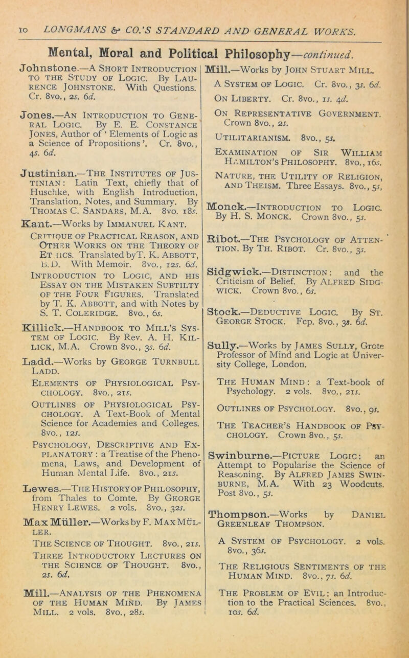 Mental, Moral and Political Philosophy —continued. Johnstone.—A Short Introduction to the Study of Logic. By Lau- rence Johnstone. With Questions. Cr. 8vo., 2s. 6d. Jones.—An Introduction to Gene- ral Logic. By E. E. Constance Jones, Author of ‘ Elements of Logic as a Science of Propositions ’. Cr. 8vo., 4_r. 6d. Justinian.—The Institutes of Jus- tinian : Latin Text, chiefly that of Huschke, with English Introduction, Translation, Notes, and Summary. By Thomas C. Sandars, M.A. 8vo. i8r. Kant.—Works by Immanuel Kant. Critique OF PRACTICAL Reason, AND Other Works on the Theory of Et lies. Translated byT. K. Abbott, b. D. With Memoir. 8vo., 12s. 6d. Introduction to Logic, and his Essay on the Mistaken Subtilty of the Four Figures. Translated by T. K. Abbott, and with Notes by S. T. Coleridge. 8vo., 6s. Killick.—Handbook to Mill’s Sys- tem of Logic. By Rev. A. H. Rol- lick, M.A. Crown 8vo., y. 6d. Ladd.—Works by George Turnbull Ladd. Elements of Physiological Psy- chology. 8vo., 21 s. Outlines of Physiological Psy- chology. A Text-Book of Mental Science for Academies and Colleges. 8 vo., 12 s. Psychology, Descriptive and Ex- planatory : a Treatise of the Pheno- mena, Laws, and Development of Human Mental Life. 8vo., 21 s. Lewes.—The History of Philosophy, from Thales to Comte. By George Henry Lewes. 2 vols. Svo., 32s. Max Muller.—Works by F. Max Mul- ler. The Science of Thought. 8vo., 211. Three Introductory Lectures on the Science of Thought. 8vo., 2s. 6d. Mill.—Analysis of the Phenomena of the Human Mind. By James Mill.—Works by John Stuart Mill. A System of Logic. Cr. 8vo., y. 6d. On Liberty. Cr. 8vo., is. 4d. On Representative Government. Crown 8vo., 2s. Utilitarianism. 8vo., y. Examination of Sir William Hamilton’s Philosophy. 8vo. , 16.0 Nature, the Utility of Religion, and Theism. Three Essays. 8vo.,5j, Monck.—Introduction to Logic. By H. S. Monck. Crown 8vo., y. Ribot.—The Psychology of Atten- tion. By Th. Ribot. Cr. 8vo., 3s. Sidgwick.—Distinction : and the Criticism of Belief. By Alfred Sidg- wick. Crown 8vo., 6s. Stock.—Deductive Logic. By St. George Stock. Fcp. 8vo., 3s. 6d. Sully.—Works by James Sully, Grote Professor of Mind and Logic at Univer- sity College, London. The Human Mind : a Text-book of Psychology. 2 vols. 8vo., 211. Outlines of Psychology. 8vo., 9s. The Teacher’s Handbook of Psy- chology. Crown 8vo., y. Swinburne.—Picture Logic : an Attempt to Popularise the Science of Reasoning. By Alfred James Swin- burne, M.A. With 23 Woodcuts. Post 8vo., y. Thompson.—Works by Daniel Greenleaf Thompson. A System of Psychology. 2 vols. 8vo., 365. The Religious Sentiments of the Human Mind. 8vo., 7s. 6d. The Problem of Evil: an Introduc- tion to the Practical Sciences. 8vo.,