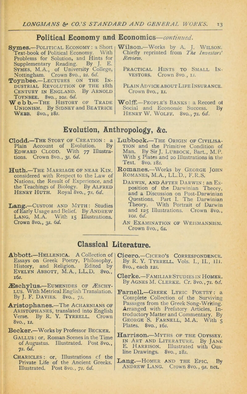 Political Economy and Symes.—Political Economy : a Short Text-book of Political Economy. With Problems for Solution, and Hints for Supplementary Reading. By J. E. Symes, M.A., of University College, Nottingham. Crown 8vo., 2s. 6d. Toynbee.—Lectures on the In- dustrial Revolution of the 18th Century in England. By Arnold Toynbee. 8vo., ior. 6d. Webb.—The History of Trade Unionism. By Sidney and Beatrice Webb. 8vo., 18 s. Economics—continued. Wilson.—Works by A. J. Wilson. Chiefly reprinted from The Investors' Review. Practical Hints to Small In- vestors. Crown 8vo., ir. Plain Advice about Life Insurance. Crown 8vo., is. Wolff.—People’s Banks : a Record ot Social and Economic Success. By Henry W. Wolff. 8vo., 7s. 6d. Evolution, Anthropology, &c. Clodd.—The Story of Creation : a Plain Account of Evolution. By Edward Clodd. With 77 Illustra- tions. Crown 8vo., 3J. 6d. Huth.—The Marriage of near Kin, considered with Respect to the Law of Nations, the Result of Experience, and the Teachings of Biology. By Alfred Henry Huth. Royal 8vo., 7s. 6d. Lang.—Custom and Myth : Studies of Early Usage and Belief. By Andrew Lang, M.A. With 15 Illustrations. Crown 8vo., 3$. 6d. Lubbock.—The Origin of Civilisa- tion and the Primitive Condition of Man. By Sir J. Lubbock, Bart., M.P. With 5 Plates and 20 Illustrations in the Text. 8vo. x8i-. Romanes.—Works by George John Romanes, M.A., LL.D., F.R.S. Darwin, and After Darwin : an Ex- position of the Darwinian Theory, and a Discussion on Post-Darwinian Questions. Part I. The Darwinian Theory. With Portrait of Darwin and 125 Illustrations. Crown 8vo., ioj. 6d. An Examination of Weismannism. Crown 8vo., 6s. Classical Literature. Abbott.—Hkllenica. A Collection of Essays on Greek Poetry, Philosophy, History, and Religion. Edited by Evelyn Abbott, M.A., LL.D. 8vo., i6r. ■iEschylus.—Eumenides of >£schy- LUS. With Metrical English Translation. By J. F. Davies. 8vo., 7s. Aristophanes.—The Acharnians of Aristophanes, translated into English Verse. By R. Y. Tyrrell. Crown 8vo., is. Becker.—Works by Professor Becker. Gallus : or, Roman Scenes in the Time of Augustus. Illustrated. Post 8vo., 7s. 6d. Charicles : or, Illustrations cf the Private Life of the Ancient Greeks. Illustrated. Post 8vo., 7s. 6d. Cicero.—Cicero’s Correspondence. By R. Y. Tyrrell. Vols. I., II., ill. 8vo., each 12s. Clerke.—Familiar Studies in Homer. By Agnes M. Clerke. Cr. 3vo., 7s. 6d. Parnell.—Greek Lyric Poetry: a Complete Collection of the Surviving Passages from the Greek Song-Writing. Arranged with Prefatory Articles, In- troductory Matter and Commentary. By George S. Farnell, M.A. With 5 Plates. 8vo., i6j. Harrison.—Myths of the Odyssey, in Art and Literature. By Jane E. Harrison. Illustrated with Out- line Drawings. 8vo., x8j. Lang.—Homer and the Epic. By Andrew Lang. Crown 8vo., 9s. net.