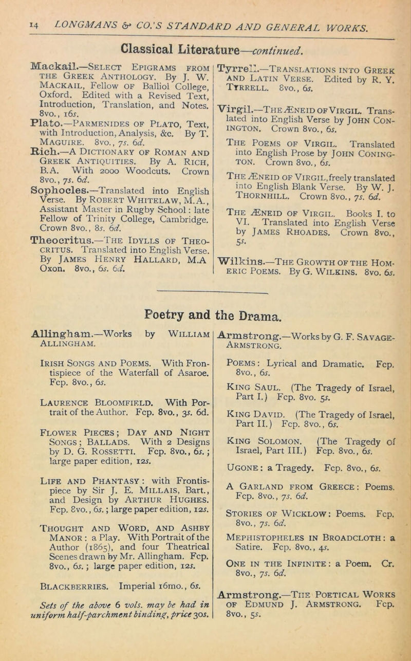 Classical Literature—continued. MaekaiL—Select Epigrams from the Greek Anthology. By J. W. Mackail, Fellow OF Balliol College, Oxford. Edited with a Revised Text, Introduction, Translation, and Notes. 8vo., 16s. Plato.—Parmenides of Plato, Text, with Introduction, Analysis, &c. By T. Maguire. 8vo., 7s. 6d. Rich.—A Dictionary of Roman and Greek Antiquities. By A. Rich, B.A. With 2000 Woodcuts. Crown 8vo., 7s. 6d. Sophocles.—Translated into English Verse. By Robert Whitelaw, M. A., Assistant Master in Rugby School: late Fellow of Trinity College, Cambridge. Crown 8vo., 8r. 6d. Theocritus.—The Idylls of Theo- critus. Translated into English Verse. By James Henry Hallakd, M.A Oxon. 8vo., 6s. 6d. Tyrrell.—Translations into Greek and Latin Verse. Edited by R. Y. Tyrrell. 8vo., 6s. Virgil.—The/Eneid of Virgil. Trans- lated into English Verse by John Con- ington. Crown 8vo., 6s. The Poems of Virgil. Translated into English Prose by John Coning- ton. Crown 8vo., 6s. The A£neid of Virgil,freely translated into English Blank Verse. By W. J. Thornhill. Crown 8vo., 7s. 6d. The AiIneid of Virgil. Books I. to VI. Translated into English Verse by James Rhoades. Crown 8vo., 5s- Wilkins.—The Growth of the Hom- eric Poems. By G. Wilkins. 8vo. 6j. Poetry and Allingh am.—Works by William Allingham. Irish Songs and Poems. With Fron- tispiece of the Waterfall of Asaroe. Fcp. 8vo., 6s. Laurence Bloomfield. With Por- trait of the Author. Fcp. 8vo., 35. 6d. Flower Pieces; Day and Night Songs ; Ballads. With 2 Designs by D. G. Rossetti. Fcp. 8vo., 6s.; large paper edition, 12s. Life and Phantasy : with Frontis- piece by Sir J. E. Millais, Bart., and Design by Arthur Hughes. Fcp. Svo., 6s.; large paper edition, 12s. Thought and Word, and Ashby Manor : a Play. With Portrait of the Author (1865), and four Theatrical Scenes drawn by Mr. Allingham. Fcp. 8vo., 6s.; large paper edition, 12s. Blackberries. Imperial i6mo., 6s. Sets of the above 6 vols. may be had in uniform half-parchment binding, price 30J. the Drama. Armstrong.—Works by G. F. Savage - Armstrong. Poems : Lyrical and Dramatic. Fcp. 8vo., 6s. King Saul. (The Tragedy of Israel, Part I.) Fcp. 8vo. $s. King David. (The Tragedy of Israel, Part II.) Fcp. 8vo., 6s. King Solomon. (The Tragedy of Israel, Part III.) Fcp. 8vo., 6s. Ugone: a Tragedy. Fcp. 8vo., 6s. A Garland from Greece : Poems. Fcp. 8vo., 7s. 6d. Stories of Wicklow: Poems. Fcp. 8vo., 7s. 6d. Mephistopheles in Broadcloth: a Satire. Fcp. 8vo., 4s. One in the Infinite : a Poem. Cr. 8vo., 7s. 6d. Armstrong.—The Poetical Works of Edmund J. Armstrong. Fcp. 8vo., sr.
