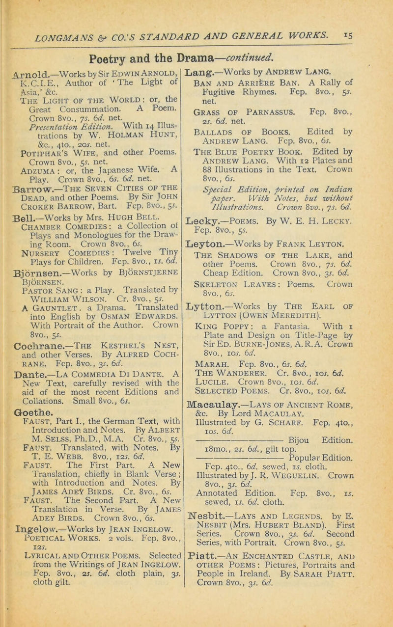 Poetry and the Drama—continued. Arnold.—Works by Sir Edwin Arnold, K.C.I.E., Author of ‘The Light of Asia,’ &c. The Light of the World : or, the Great Consummation. A Poem. Crown 8vo., ys. 6d. net. Presentation Edition. With 14 Illus- trations by W. Holman Hunt, &c., 4to., 20s. net. Potiphar’s Wife, and other Poems. Crown 8vo., 5L net. Adzuma : or, the Japanese Wife. A Play. Crown 8vo., 6r. 6d. net. Barrow.—The Seven Cities of the Dead, and other Poems. By Sir John Croker Barrow, Bart. Fcp. 8vo., $s. Bell.—Works by Mrs. Hugh Bell. Chamber Comedies: a Collection of Plays and Monologues for the Draw- ing Room. Crown 8vo., 6l Nursery Comedies : Twelve Tiny Plays for Children. Fcp. 8vo., is. 6d. Bjornsen.—Works by Bjornstjerne Bjornsen. Pastor Sang : a Play. Translated by William Wilson. Cr. 8vo., 5s. A Gauntlet . a Drama. Translated into English by Osman Edwards. With Portrait of the Author. Crown 8vo., 5s. Cochrane.—The Kestrel’s Nest, and other Verses. By Alfred Coch- rane. Fcp. 8vo., 3s. 6d. Dante.—La Commedia Di Dante. A New Text, carefully revised with the aid of the most recent Editions and Collations. Small 8vo., 6s. Goethe. Faust, Part I., the German Text, with Introduction and Notes. By Albert M. Selss, Ph.D., M.A. Cr. 8vo., 5s. Faust. Translated, with Notes. By T. E. Webb. 8vo., 12s. 6d. Faust. The First Part. A New Translation, chiefly in Blank Verse ; with Introduction and Notes. By James AdeY Birds. Cr. 8vo., 6r. Faust. The Second Part. A New Translation in Verse. By James Adey Birds. Crown 8vo., 6s. Ingelow.—Works by Jean Ingelow. Poetical Works.’ 2 vols. Fcp. 8vo., 12s. Lyrical and Other Poems. Selected from the Writings of Jean Ingelow. Fcp. 3vo., 2s. 6d. cloth plain, 3.1. cloth gilt. Lang.—Works by Andrew Lang. Ban and Arri^re Ban. A Rally of Fugitive Rhymes. Fcp. 8vo., 55. net. Grass of Parnassus. Fcp. 8vo., 2s. 6d. net. Ballads of Books. Edited by Andrew Lang. Fcp. 8vo., 6s. The Blue Poetry Book. Edited by Andrew Lang. With 12 Plates and 88 Illustrations in the Text. Crown 8vo., 6s. Special Edition, printed on Indian paper. With Notes, but without Illustrations. Crown 8vo., ys. 6d. Lecky.—Poems. By W. E. H. Lecky. Fcp. 8vo., ss. Leyton.—Works by Frank Leyton. The Shadows of the Lake, and other Poems. Crown 8vo., ys. 6d. Cheap Edition. Crown 8vo., 35. 6d. Skeleton Leaves : Poems. Crown 8vo., 6s. Lytton.—Works by The Earl of Lytton (Owen Meredith). King Poppy: a Fantasia. With 1 Plate and Design on Title-Page by Sir Ed. Burne-Jones, A. R. A. Crown 8vo., 10s. 6d. Marah. Fcp. 8vo., 6s. 6d. The Wanderer. Cr. 8vo., xoj. 6d. Lucile. Crown 8vo., 10s. 6d. Selected Poems. Cr. 8vo., ioj. 6d. Macaulay.—Lays of Ancient Rome, &c. By Lord Macaulay. Illustrated by G. Scharf. Fcp. 4to., ior. 6d. Bijou Edition. i8mo., 2s. 6d., gilt top. Popular Edition. Fcp. 4to., 6d. sewed, ir. cloth. Illustrated by J. R. Weguelin. Crown 8vo., 3L 6d. Annotated Edition. Fcp. 8vo., is. sewed, ir. 6d. cloth. Uesbit.—Lays and Legends, by E. Nesbit (Mrs. Hubert Bland). First Series. Crown 8vo., 3.5. 6d. Second Series, with Portrait. Crown 8vo., 5s. Piatt.—An Enchanted Castle, and other Poems : Pictures, Portraits and People in Ireland. By Sarah Piatt. Crown 8vo., 3r. 6d.