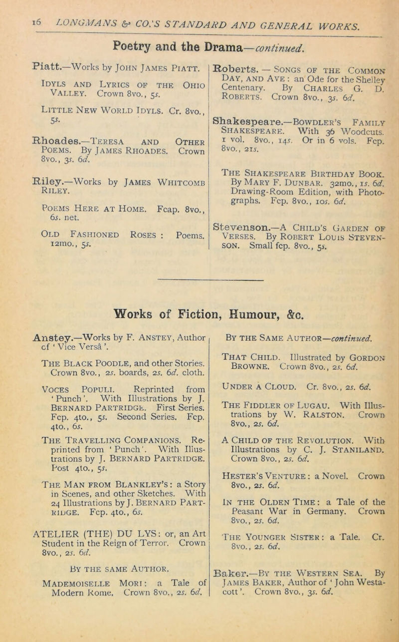 Poetry and the Drama—continued. Piatt.—Works by John James Piatt. Idyls and Lyrics of the Ohio Valley. Crown 8vo., 53-. Little New World Idyls. Cr. 8vo., 5*- Rhoades.—Teresa and Other Poems. By James Rhoades. Crown 8vo., 33. 6d, Riley.—Works by James Whitcomb Riley. Poems Here at Home. Fcap. 8vo., 63. net. Old Fashioned Roses : Poems. i2mo., 53. Roberts. — Songs of the Common Day, and Ave : an Ode for the Shelley Centenary. By Charles G. D. Roberts. Crown 8vo., 33. 6d. Shakespeare.—Bowdler’s Family Shakespeare. With 36 Woodcuts. 1 vol. 8vo., 143. Or in 6 vols. Fcp. 8vo., 213. The Shakespeare Birthday Book. By Mary F. Dunbar. 321110., 13. 6d. Drawing-Room Edition, with Photo- graphs. Fcp. 8vo., 103. 6d. Stevenson.—A Child’s Garden of Verses. By Robert Louis Steven- son. Small fcp. 8vo., 53. Works of Fiction, Humour, &c. Anstey.—Works by F. Anstey, Author of ‘ Vice Versa ’. The Black Poodle, and other Stories. Crown 8vo., 23. boards, 23. 6d. cloth. Voces Populi. Reprinted from ' Punch '. With Illustrations by J. Bernard Partridge. First Series. Fcp. 4to., 53. Second Series. Fcp. 4to., 63. The Travelling Companions. Re- printed from ‘Punch'. With Illus- trations by J. Bernard Partridge. Post 410., 53. The Man from Blankley’s: a Story in Scenes, and other Sketches. With 24 Illustrations byj. Bernard Part- ridge. Fcp. 4to., 63. ATELIER (THE) DU LYS: or, an Art Student in the Reign of Terror. Crown 8vo., 23. 6d. By the same Author. Mademoiselle Mori: a Tale of Modern Rome. Crown 8vo., 23. 6d. By the Same Author—continued. That Child. Illustrated by Gordon Browne. Crown 8vo., 23. 6d. Under a Cloud. Cr. 8vo., 23. 6d. The Fiddler of Lugau. With Illus- trations by W. Ralston. Crown 8 vo., 23. 6d. A Child of the Revolution. With Illustrations by C. J. Staniland. Crown 8vo., 23. 6d. Hester's Venture : a Novel. Crown 8vo., 23. 6d. In the Olden Time : a Tale of the Peasant War in Germany. Crown 8vo., 23. 6d. The Younger Sister: a Tale. Cr. 8vo., 23. 6d. Baker.—By the Western Sea. By James Baker, Author of ‘ John Westa- cott ’. Crown 8vo., 33. 6d.