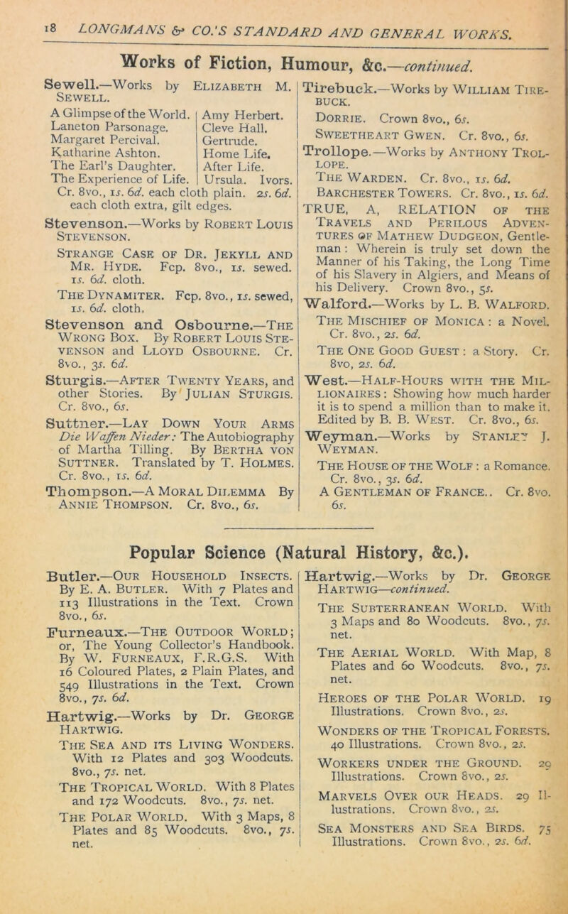 Works of Fiction, Humour, he,.—continued. Sewell.—Works by Elizabeth M. Sewell. A Glimpse of the World. Laneton Parsonage. Margaret Percival. Katharine Ashton. The Earl’s Daughter. The Experience of Life. Cr. 8vo., 15. 6d. each cloth plain each cloth extra, gilt edges. Stevenson.—Works by Robert Louis Stevenson. Amy Herbert. Cleve Hall. Gertrude. Home Life. After Life. Ursula. Ivors. 2s. 6d. Strange Case of Dr. Jekyll and Mr. Hyde. Fcp. 8vo., is. sewed. 15. 6d. cloth. The Dynamiter. Fcp. 8vo., is. sewed, is. 6d. cloth. Tirebuck.—Works by William Tire- buck. Dorrie. Crown 8vo., 6s. Sweetheart Gwen. Cr. 8vo., 6s. Trollope.—Works by Anthony Trol- lope. The Warden. Cr. 8vo., is. 6d. Barchester Towers. Cr. 8vo., is. 6d. TRUE, A, RELATION OF THE Travels and Perilous Adven- tures of Mathew Dudgeon, Gentle- man : Wherein is truly set down the Manner of his Taking, the Long Time of his Slavery in Algiers, and Means of his Delivery. Crown 8vo., 5*. Walford.—Works by L. B. Walford. Stevenson and Osbourne.—The Wrong Box. By Robert Louis Ste- venson and Lloyd Osbourne. Cr. 8\o., 35. 6d. Sturgis.—After Twenty Years, and other Stories. By Julian Sturgis. Cr. 8vo., 6s. Suttner.—Lay Down Your Arms Die Waffen Nieder: The Autobiography of Martha Tilling. By Bertha von Suttner. Translated by T. Holmes. Cr. 8vo., 15, 6d. Thompson.—A Moral Dilemma By Annie Thompson. Cr. 8vo., 6s. The Mischief of Monica : a Novel. Cr. 8vo., 2s. 6d. The One Good Guest : a Story. Cr. 8vo, 25. 6d. West.—Half-Hours with the Mil- lionaires : Showing how much harder it is to spend a million than to make it. Edited by B. B. West. Cr. 8vo., 65. Weyman.—Works by Stanley J. Weyman. The House of the Wolf : a Romance. Cr. 8vo., 35. 6d. A Gentleman of France.. Cr. 8vo. 65. Popular Science (Natural History, &c.). Butler.—Our Household Insects. By E. A. Butler. With 7 Plates and 1x3 Illustrations in the Text. Crown 8vo., 6s. Furneaux.—The Outdoor World; or, The Young Collector’s Handbook. By W. Furneaux, F.R.G.S. With 16 Coloured Plates, 2 Plain Plates, and 549 Illustrations in the Text. Crown 8vo., 75. 6d. Hartwig.—Works by Dr. George Hartwig. The Sea and its Living Wonders. With 12 Plates and 303 Woodcuts. 8vo., 75. net. The Tropical World. With 8 Plates and 172 Woodcuts. 8vo., 75. net. The Polar World. With 3 Maps, 8 Plates and 85 Woodcuts. 8vo., 75. net. Hartwig.—Works by Dr. George Hartwig—continued. The Subterranean World. With 3 Maps and 80 Woodcuts. 8vo., 75. net. The Aerial World. With Map, 8 Plates and 60 Woodcuts. 8vo., 75. net. Heroes of the Polar World. 19 Illustrations. Crown 8vo., 25. Wonders of the Tropical Forests. 40 Illustrations. Crown 8vo., 25. Workers under the Ground. 29 Illustrations. Crown 8vo., 25. Marvels Over our Heads. 29 Il- lustrations. Crown 8vo., 25. Sea Monsters and Sea Birds. 75 Illustrations. Crown 8vo., 25. 6d.