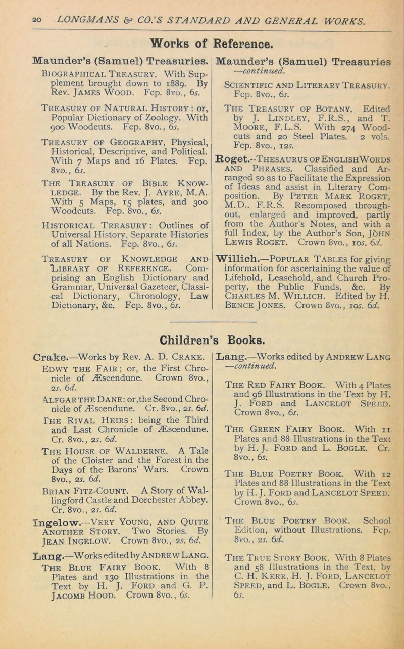 Works of Maunder’s (Samuel) Treasuries. Biographical Treasury. With Sup- plement brought down to 1889. By Rev. James Wood. Fcp. 8vo., 6s. Treasury of Natural History : or, Popular Dictionary of Zoology. With 900 Woodcuts. Fcp. 8vo., 6s. Treasury of Geography, Physical, Historical, Descriptive, and Political. With 7 Maps and 16 Plates. Fcp. 8vo., 6s. The Treasury of Bible Know- ledge. By the Rev. J. Ayre, M.A. With 5 Maps, 15 plates, and 300 Woodcuts. Fcp. 8vo., 6s. Historical Treasury : Outlines of Universal History, Separate Histories of all Nations. Fcp. 8vo., 6s. Treasury of Knowledge and Library of Reference. Com- prising an English Dictionary and Grammar, Universal Gazeteer, Classi- cal Dictionary, Chronology, Law Dictionary, &c. Fcp. 8vo., 6s. Reference. Maunder’s (Samuel) Treasuries —continued. Scientific and Literary Treasury. Fcp. 8vo., 6s. The Treasury of Botany. Edited by J. Lindley, F.R.S., and T. Moore, F. L.S. With 274 Wood- cuts and 20 Steel Plates. 2 vols. Fcp. 8VO., T2S. Roget.-THESAURUS of EnglishWords and Phrases. Classified and Ar- ranged so as to Facilitate the Expression of Ideas and assist in Literary Com- position. By Peter Mark Roget, M.D.. F. R.S. Recomposed through- out, enlarged and improved, partly from the Author's Notes, and with a full Index, by the Author’s Son, J6hn Lewis Roget. Crown 8vo., ioj. 6d. Willich.—Popular Tables for giving information for ascertaining the value of Lifehold, Leasehold, and Church Pro- perty, the Public Funds, &c. By Charles M. Willich. Edited by H. Bence J ones. Crown 8vo., ioj. 6d. Children’s Rooks. Crake.—Works by Rev. A. D. Crake. Edwy the Fair; or, the First Chro- nicle of AUscendune. Crown 8vo., 2 s. 6 d. Alfgar the Dane: or,the Second Chro- nicle of ZEscendune. Cr. 8vo., zs. 6d. The Rival Heirs : being the Third and Last Chronicle of ZEscendune. Cr. 8vo., 2s. 6d. The House of Walderne. A Tale of the Cloister and the Forest in the Days of the Barons’ Wars. Crown 8vo., 2s. 6d. Brian Fitz-Count. A Story of Wal- lingford Castle and Dorchester Abbey. Cr. 8vo., 2s. 6d. Ingelow.—Very Young, and Quite Another Story. Two Stories. By Jean Ingelow. Crown 8vo., 2s. 6d. Lang.—Works edited by Andrew Lang. The Blue Fairy Book. With 8 Plates and 130 Illustrations in the Text by H. J. Ford and G. P. Jacomb Hood. Crown 8vo., 6s. Lang.—Works edited by Andrew Lang —continued. The Red Fairy Book. With 4 Plates and 96 Illustrations in the Text by H. J. Ford and Lancelot Speed. Crown 8vo., 6s. The Green Fairy Book. With n Plates and 88 Illustrations in the Text by H. J. Ford and L. BOGLE. Cr. 8vo., 6s. The Blue Poetry Book. With 12 Plates and 88 Illustrations in the Text by H. J. Ford and Lancelot Speed. Crown 8vo., 6r. The Blue Poetry Book. School Edition, without Illustrations. Fcp. 8vo., 2s. 6d. The True Story Book. With 8 Plates .and 58 Illustrations in the Text, by C. H. Kerr, H. J. Ford, Lancelot Speed, and L. Bogle. Crown 8vo., 6r.