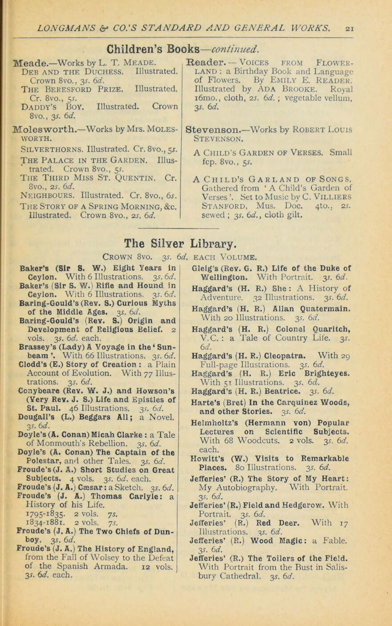 Children’s Books—continued. Meade.—Works by L. T. Meade. Deb and the Duchess. Illustrated. Crown 8vo., 3s. 6d. The Beresford Prize. Illustrated. Cr. 8vo., 5-r. Daddy’s Boy. Illustrated. Crown 8vo., 3-r. 6d. Molesworth.—Works by Mrs. Moles- vvorth. Silverthorns. Illustrated. Cr. 8vo., 5J. The Palace in the Garden. Illus- trated. Crown 8vo., 5A The Third Miss St. Quentin. Cr. 8vo., 2s. 6d. Neighbours. Illustrated. Cr. 8vo., 6s. The Story of a Spring Morning, &c. Illustrated. Crown 8vo., 2s. 6d. Reader. — Voices from Flower- land : a Birthday Book and Language of Flowers. By Emily E. Reader. Illustrated by Ada Brooke. Royal i6mo., cloth, 2s. 6d. \ vegetable vellum, 3.L 6 d. Stevenson.—Works by Robert Louis Stevenson. A Child’s Garden of Verses. Small fcp. 8vo., 5.L A Child’s Garland of Songs, Gathered from * A Child’s Garden of Verses ’. Set to Music by C. Villiers Stanford, Mus. Doc. 4to.; 2 s. sewed ; 3s. 6d., cloth gilt. The Silver Library. Crown 8vo. 3.?. 6d. each Volume. Baker’s (Sir S. W.) Eight Years in Ceylon. With 6 Illustrations. 3^. 6d. Baker’s (Sir S. V/.) Rifle and Hound in Ceylon. With 6 Illustrations. 35. 6d. Baring-Gould’s (Rev. S.) Curious Myths of the Middle Ages. 35. 6d. Baring-Gould’s (ReY. S.) Origin and Development of Religious Belief. 2 vols. 3s. 6d. each. Brassey’s (Lady) A Voyage in the ‘ Sun- beam ’. With 66 Illustrations. 35. 6d. Clodd’s (E.) Story of Creation : a Plain Account of Evolution. With 77 Illus- trations. 3-r. 6d. Conybeare (Rev. W. J.) and Howson’s (Very Rev. J. S.) Life and Epistles of St. Paul. 46 Illustrations. 31-. 6d. Dougall’s (L.) Beggars All; a Novel. 3s. 6d. Doyle’s (A. Conan) Micah Clarke : a Tale of Monmouth’s Rebellion. 3^. 6d. Doyle’s (A. Conan) The Captain of the Polestar, and other Tales. 3J. 6d. Froude’s (J. A.) Short Studies on Great Subjects. 4 vols. 3s. 6d. each. Froude’s (J. A.) Caesar: a Sketch. 3J. 6d. Froude’s (J. A.) Thomas Carlyle: a History of his Life. 2 vols. js. 1834-1881. 2 vols. 'JS. Froude’s (J. A.) The Two Chiefs of Dun- boy. 3s. 6d. Froude’s (J. A.) The History of England, from the Fall of Wolsey to the Defeat of the Spanish Armada. 12 vols. 3s. 6d. each. Gleig’s (Rev. G. R.) Life of the Duke of Wellington. With Portrait. 3.1. 6d. Haggard’s (H. R.) She : A History of Adventure. 32 Illustrations. 3s. 6d. Haggard’s (H. R.) Allan Quatermain. With 20 Illustrations. 35. 6d. Haggard’s (H. R.) Colonel Quaritch, V.C. : a Tale of Country Life. 3s. 6 d. Haggard’s (H. R.) Cleopatra. With 29 Full-page Illustrations. 3J. 6d. Haggard's (H. R.) Eric Brighteyes. With 51 Illustrations. 3s. 6d. Haggard’s (H. R.) Beatrice. 35. 6d. Harte’s (Bret) In the Carquinez Woods, and other Stories. 3s. 6d. Helmholtz’s (Hermann von) Popular Lectures on Scientific Subjects. With 68 Woodcuts. 2 vols. 35. 6d. each. Howitt’s (W.) Visits to Remarkable Places. 80 Illustrations. 3s. 6d. Jefferies’ (R.) The Story of My Heart: My Autobiography. With Portrait. 3 s. 6 d. Jefferies’ (R.) Field and Hedgerow. With Portrait. 35. 6d. Jefferies’ (R.) Red Deer. With 17 Illustrations. 3s. 6d. Jefferies’ (R.) Wood Magic: a Fable. 35. 6d. Jefferies’ (R.) The Toilers of the Field. With Portrait from the Bust in Salis- bury Cathedral. 3s. 6d.