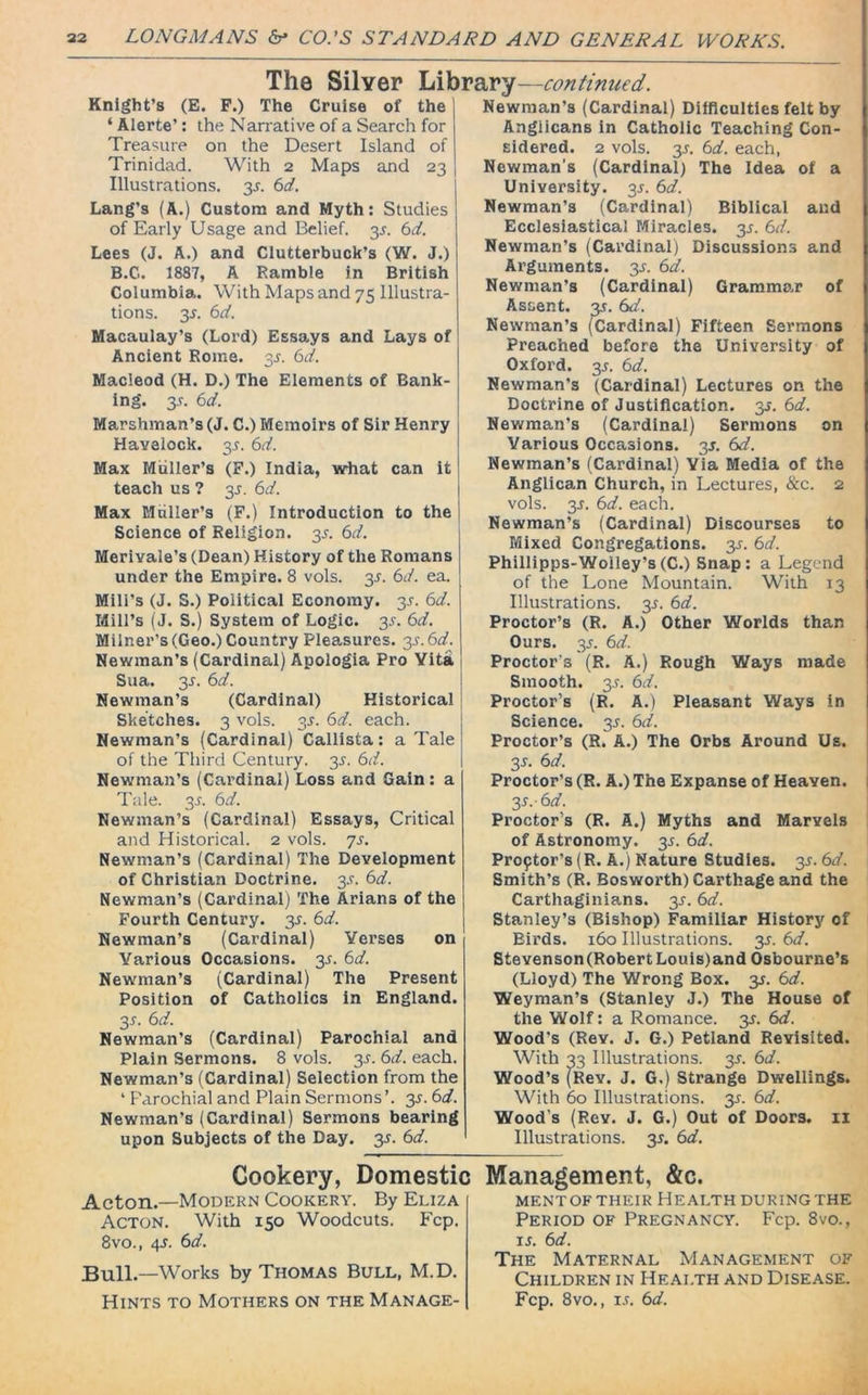 The Silver Library—continued. Knight’s (E. F.) The Cruise of the ‘ Alerte’: the Narrative of a Search for Treasure on the Desert Island of Trinidad. With 2 Maps and 23 Illustrations. 35-. 6d. Lang’s (A.) Custom and Myth: Studies of Early Usage and Belief. 35. 6d. Lees (J. A.) and Clutterbuck’s (W. J.) B.C. 1887, A Ramble in British Columbia. With Maps and 75 Illustra- tions. 35. 6d. Macaulay’s (Lord) Essays and Lays of Ancient Rome. 35. 6d. Macleod (H. D.) The Elements of Bank- ing. 35. 6d. Marshman’s (J. C.) Memoirs of Sir Henry Havelock. 35. 6d. Max Muller’s (F.) India, what can it teach us ? 35. 6d. Max Muller’s (F.) Introduction to the Science of Religion. 35. 6d. Merivale’s (Dean) History of the Romans under the Empire. 8 vols. 35. 6d. ea. Mill’s (J. S.) Political Economy. 35. 6d. Mill’s (J. S.) System of Logic. 35. 6d. Milner’s (Geo.) Country Pleasures. 35. 6d. Newman’s (Cardinal) Apologia Pro Vita Sua. 35. Newman’s (Cardinal) Historical Sketches. 3 vols. 35. 6d. each. Newman’s (Cardinal) Callista: a Tale of the Third Century. 35. 6d. Newman’s (Cardinal) Loss and Gain : a Tale. 35. 6d. Newman’s (Cardinal) Essays, Critical and Historical. 2 vols. 75. Newman’s (Cardinal) The Development of Christian Doctrine. 3.?. 6d. Newman’s (Cardinal) The Arians of the Fourth Century. 35. 6d. Newman’s (Cardinal) Verses on Various Occasions. 35. 6d. Newman’s (Cardinal) The Present Position of Catholics in England. 35. 6d. Newman’s (Cardinal) Parochial and Plain Sermons. 8 vols. 35. 6d. each. Newman’s (Cardinal) Selection from the 4 Parochial and Plain Sermons ’. 35. 6d. Newman’s (Cardinal) Sermons bearing upon Subjects of the Day. 35. 6d. Newman’s (Cardinal) Difficulties felt by Anglicans in Catholic Teaching Con- sidered. 2 vols. 35. 6d. each, Newman’s (Cardinal) The Idea of a University. 35. 6d. Newman’s (Cardinal) Biblical and Ecclesiastical Miracles. 35. 6d. Newman’s (Cardinal) Discussions and Arguments. 3s. 6d. Newman’s (Cardinal) Grammar of Assent, y. 6d. Newman’s (Cardinal) Fifteen Sermons Preached before the University of Oxford. 35. 6d. Newman’s (Cardinal) Lectures on the Doctrine of Justification, y. 6d. Newman’s (Cardinal) Sermons on Various Occasions. 35. 6d. Newman’s (Cardinal) Via Media of the Anglican Church, in Lectures, &c. 2 vols. 3s. 6d. each. Newman’s (Cardinal) Discourses to Mixed Congregations. 31. 6d. Phillipps-Woiley’s(C.) Snap: a Legend of the Lone Mountain. With 13 Illustrations. 35. 6d. Proctor’s (R. A.) Other Worlds than Ours. 35. 6d. Proctor’s (R. A.) Rough Ways made Smooth. 3.9. 6d. Proctor’s (R. A.) Pleasant Ways in Science. 3*. 6d. Proctor’s (R. A.) The Orbs Around Us. 3s- 6d. Proctor’s (R. A.) The Expanse of Heaven. y.-6d. Proctor’s (R. A.) Myths and Marvels of Astronomy. 35. 6d. Proftor’s (R. A.) Nature Studies. 3s. 6d. Smith’s (R. Bosworth) Carthage and the Carthaginians. 35. 6d. Stanley’s (Bishop) Familiar History of Birds. 160 Illustrations. 3s. 6d. Stevenson (Robert Louis)and Osbourne’s (Lloyd) The Wrong Box. y. 6d. Weyman’s (Stanley J.) The House of the Wolf: a Romance, y. 6d. Wood's (Rev. J. G.) Petland Revisited. With 33 Illustrations. 35. 6d. Wood’s (Rev. J. G.) Strange Dwellings. With 60 Illustrations. 3.9. 6d. Wood’s (Rev. J. G.) Out of Doors. II Illustrations. 35. 6d. Cookery, Domestic Management, &c. Acton.—Modern Cookery. By Eliza Acton. With 150 Woodcuts. Fcp. 8vo., 45. 6d. Bull.—Works by Thomas Bull, M.D. Hints to Mothers on the Manage- ment of their Health during the Period of Pregnancy. Fcp. 8vo., 15. 6d. The Maternal Management of Children in Health and Disease. Fcp. 8vo., is. 6d.