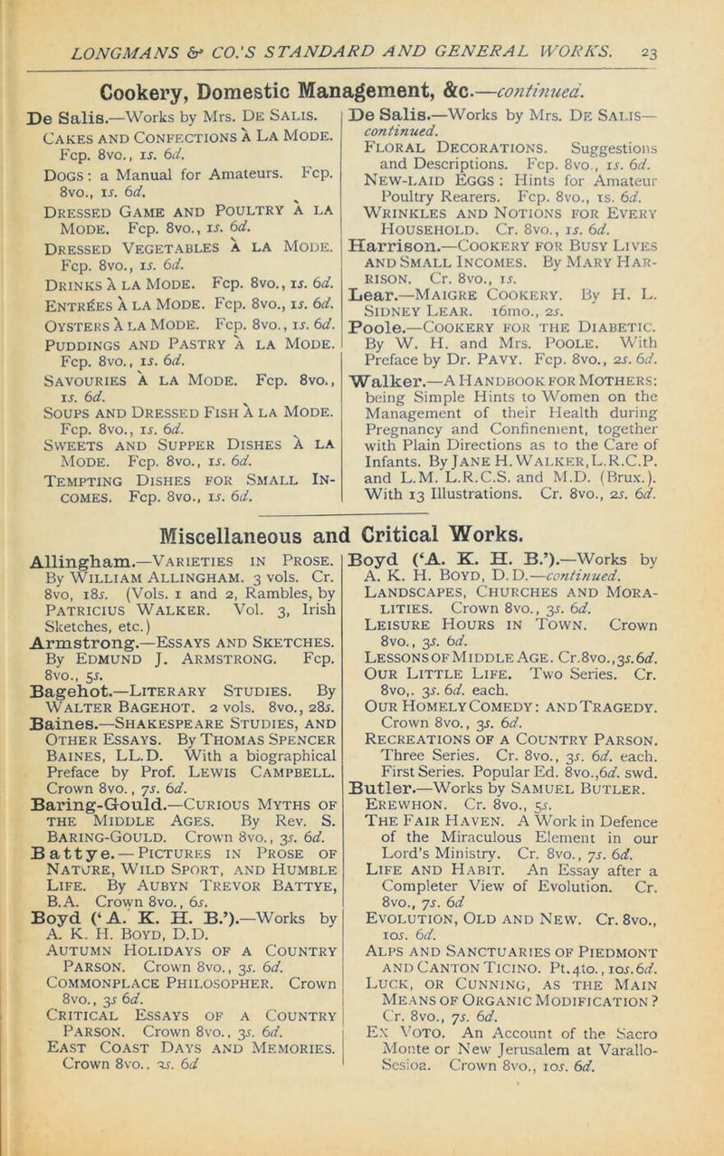 Cookery, Domestic Management, &c.—continued. De Salis.—Works by Mrs. De Salis. Cakes and Confections a La Mode. Fcp. 8vo., is. 6d. Dogs : a Manual for Amateurs. Fcp. 8vo., ir. bd. Dressed Game and Poultry a la Mode. Fcp. 8vo., ir. 6d. Dressed Vegetables a la Mode. Fcp. 8vo., is. 6d. Drinks X la Mode. Fcp. 8vo., is. 6d. Entries a la Mode. Fcp. 8vo., is. 6d. Oysters X la Mode. Fcp. 8vo., ir. 6d. Puddings and Pastry a la Mode. Fcp. 8vo., is. 6d. Savouries a la Mode. Fcp. 8vo., ij. 6d. Soups and Dressed Fish a la Mode. Fcp. 8vo., is. 6d. Sweets and Supper Dishes A la Mode. Fcp. 8vo., is. 6d. Tempting Dishes for Small In- comes. Fcp. 8vo., ij. 6d. De Salis.—Works by Mrs. De Salis— continued. Floral Decorations. Suggestions and Descriptions. Fcp. 8vo., ir. 6d. New-laid Eggs : Hints for Amateur Poultry Rearers. Fcp. 8vo., is. 6d. Wrinkles and Notions for Every Household. Cr. 8vo., «. 6d. Harrison.—Cookery f'Or Busy Lives and Small Incomes. By Mary Har- rison. Cr. 8vo., is. Lear.—Maigre Cookery. By H. L. Sidney Lear. i6mo., 2s. Poole.—Cookery for the Diabetic. By W. H. and Mrs. Poole. With Preface by Dr. Pavy. Fcp. 8vo., 2s. 6d. Walker.—A Handbook for Mothers: being Simple Hints to Women on the Management of their Health during Pregnancy and Confinement, together with Plain Directions as to the Care of Infants. By Jane H. Walker.L.R.C.P. and L.M. L.R.C.S. and M.D. (Brux.). With 13 Illustrations. Cr. 8vo., 2s. 6d. Miscellaneous and Critical Works. Allingham.—Varieties in Prose. By William Allingham. 3 vols. Cr. 8vo, i8r. (Vols. 1 and 2, Rambles, by Patricius Walker. Vol. 3, Irish Sketches, etc.) Armstrong.—Essays and Sketches. By Edmund J. Armstrong. Fcp. 8vo., y. Bagehot.—Literary Studies. By Walter Bagehot. 2 vols. 8vo., 285. Baines.—Shakespeare Studies, and Other Essays. By Thomas Spencer Baines, LL. D. With a biographical Preface by Prof. Lewis Campbell. Crown 8vo., 75. 6d. Baring-Gould.—Curious Myths of the Middle Ages. By Rev. S. Baring-Gould. Crown 8vo., 3s. 6d. Battye.— Pictures in Prose of Nature, Wild Sport, and Humble Life. By Aubyn Trevor Battye, B.A. Crown 8vo., 6r. Boyd (‘A. K. H. B.’) .—Works by A. K. H. Boyd, D.D. Autumn Holidays of a Country Parson. Crown 8vo., 3s. 6d. Commonplace Philosopher. Crown 8vo., 3.s' 6d. Critical Essays of a Country Parson. Crown 8vo., 3.?. 6d. East Coast Days and Memories. Crown 8vo.. is. 6d Boyd (‘A. K. H. B.’). —Works by A. K. H. Boyd, D.D.—continued. Landscapes, Churches and Mora- lities. Crown 8vo., 3L 6d. Leisure Hours in Town. Crown 8vo., 35. bd. Lessons of M1 ddle Age . Cr. 8vo., 3L 6a?. Our Little Life. Two Series. Cr. 8vo,. 3s. bd. each. Our HomelyComedy: and Tragedy. Crown 8vo., y. bd. Recreations of a Country Parson. Three Series. Cr. 8vo., 3s. bd. each. First Series. Popular Ed. 8vo.,6a?. swd. Butler.—Works by Samuel Butler. Erewhon. Cr. 8vo., 5s. The Fair Haven. A Work in Defence of the Miraculous Element in our Lord’s Ministry. Cr. 8vo., ys. bd. Life and Habit. An Essay after a Completer View of Evolution. Cr. 8vo., ys. bd Evolution, Old and New. Cr. 8vo., iol bd. Alps and Sanctuaries of Piedmont and Canton Ticino. Pt.4to., ios.bd. Luck, or Cunning, as the Main Means of Organic Modification ? Cr. 8vo., ys. bd. Ex Voto. An Account of the Sacro Monte or New Jerusalem at Varallo- Sesioa. Crown 8vo., ror. bd.