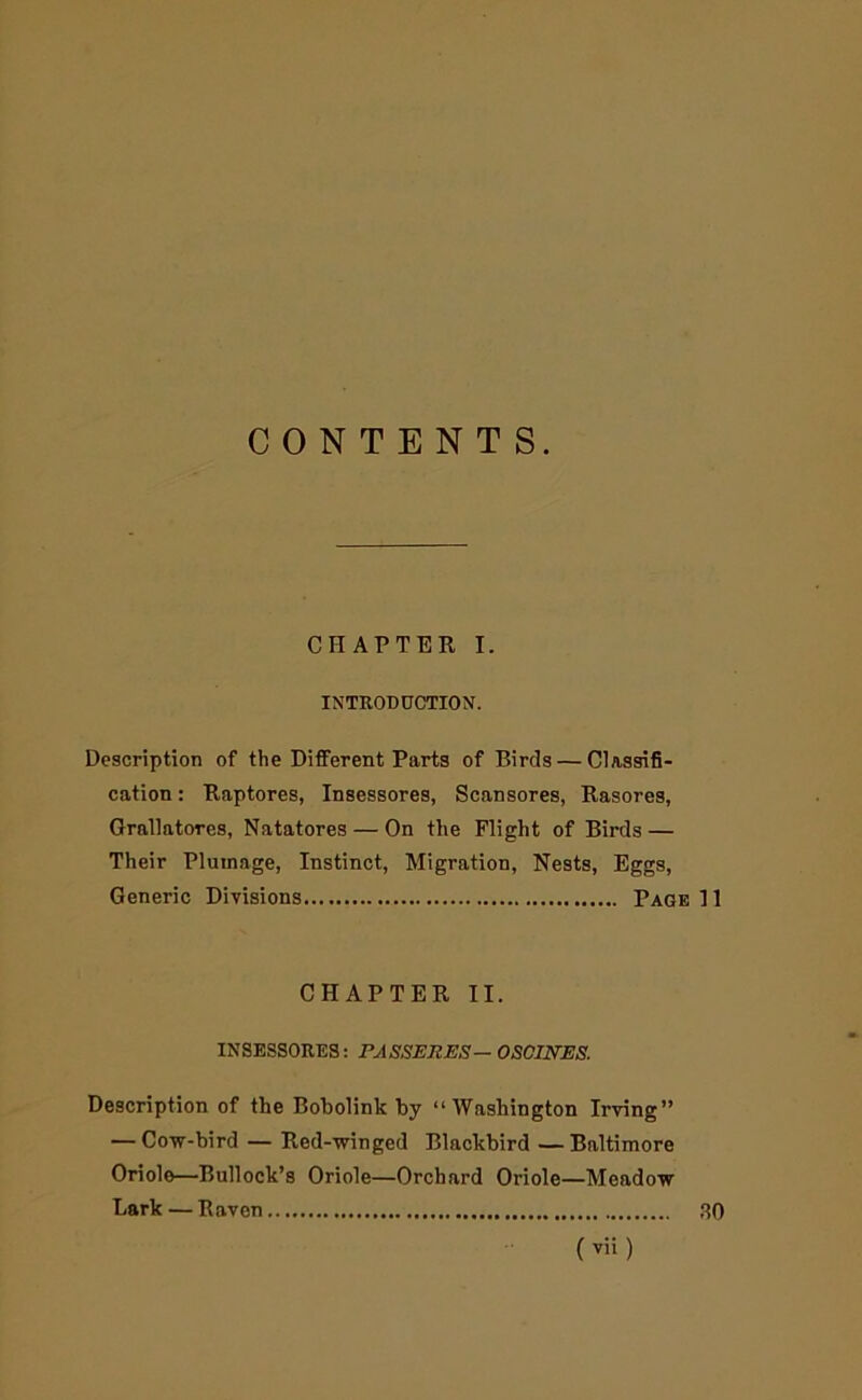 CONTENTS. CHAPTER I. INTEOD0CTION. Description of the Different Parts of Birds — Classifi- cation : Raptores, Insessores, Scansores, Rasores, Grallatores, Natatores — On the Flight of Birds — Their Plumage, Instinct, Migration, Nests, Eggs, Generic Divisions Page H CHAPTER II. INSESSORES: PASSEItES— OSCIN'ES. Description of the Bobolink by “Washington Irving” — Covf-bird — Red-^vinged Blackbird — Baltimore Oriole—Bullock’s Oriole—Orchard Oriole—Meadovr Lark — Raven 80