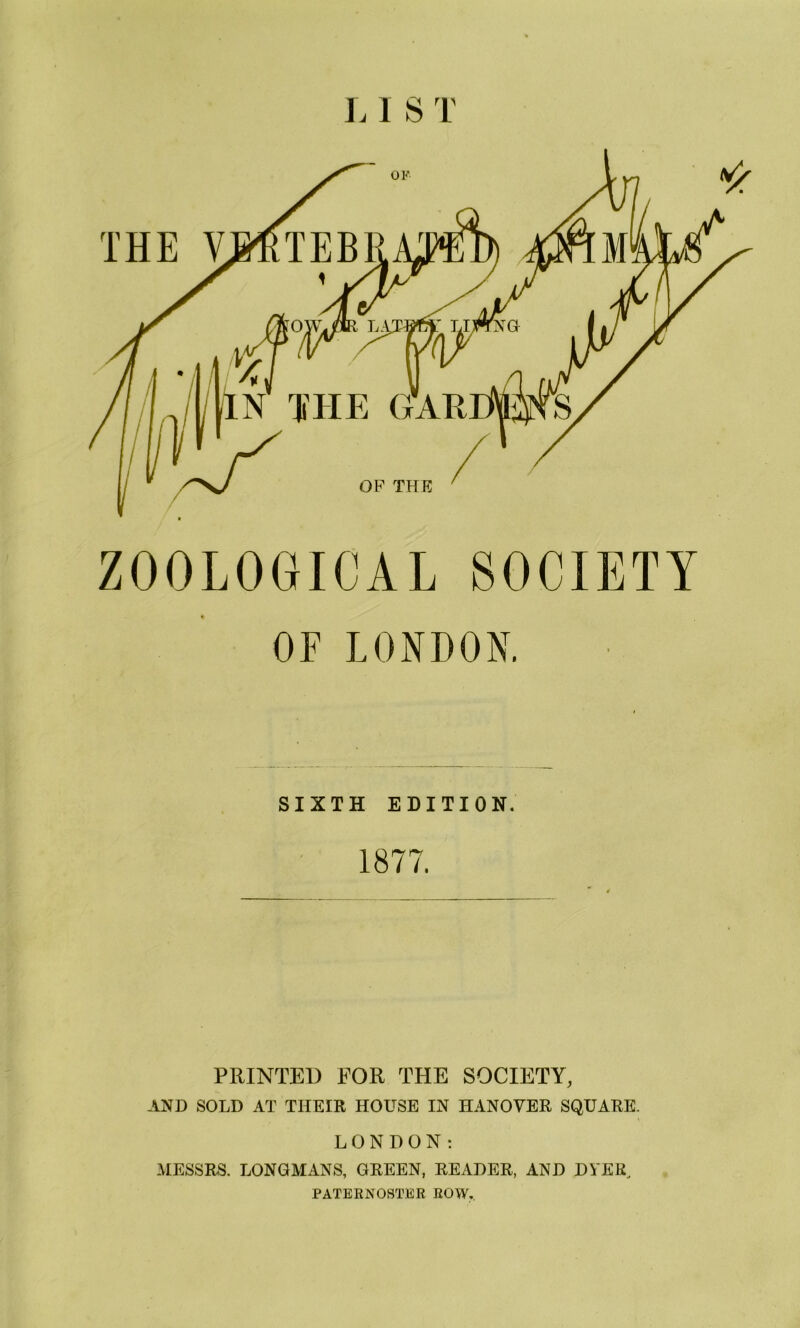 OK yu In the gar OP THE ZOOLOGICAL SOCIETY OF LONDON. SIXTH EDITION. 1877. PRINTED FOR THE SOCIETY, AND SOLD AT THEIR HOUSE IN HANOVER SQUARE. LONDON: MESSRS. LONGMANS, GREEN, READER, AND DYER, PATERNOSTER ROW.