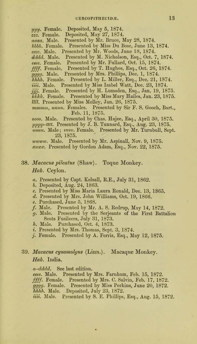 yyy. Female. Deposited, May 5, 1874. zzz. Female. Deposited, May 27, 1874. cuiaa. Male. Presented by Mr. Bruce, May 28, 1874. bbbb. Female. Presented by Miss Du Bose, June 13, 1874. cccc. Male. Presented by Mr. Woods, June 18, 1874. ddcld. Male. Presented by M. Nicholson, Esq., Oct. 7, 1874. eeee. Female. Presented by Mr. Fullard, Oct. 15, 1874. ffff. Female. Presented by T. Hughes, Esq., Oct. 26, 1874. gggg. Male. Presented by Mrs. Phillips, Dec. 1, 1874. hhhh. Female. Presented by L. Miller, Esq., Dec. 21, 1874. iiii. Male. Presented by Miss Isabel Watt, Dec. 23, 1874. jjjj. Female. Presented by H. Lumsden, Esq., Jan. 19, 1875. kkklc. Female. Presented by Miss Mary Hailes, Jan. 23,1875. llll. Presented by Miss Melley, Jan. 26, 1875. mmram, nnnn. Females. Presented by Sir F. S. Gooch, Bart-., Feb. 11, 1875. oooo. Male. Presented by Chas. Hajee, Esq., April 30, 1875. pppp-tttt. Presented by J. B. Tunnard, Esq., Aug. 23, 1875. uuuu. Male; vvvv. Female. Presented by Mr. Turnbull, Sept. 23, 1875. wivww. Male. Presented by Mr. Aspinall, Nov. 9, 1875. xxxx. Presented by Gordon Adam, Esq., Nov. 22, 1875. 38. Macacus pVeat,us (Shaw). Toque Monkey. Hab. Ceylon. a. Presented by Capt. Kelsall, R.E., July 31, 1862. b. Deposited, Aug. 24, 1863. c. Presented by Miss Maria Laura Ronald, Dec. 13, 1865. d. Presented by Mrs. John Williams, Oct. 19, 1866. e. Purchased, June 5, 1868. /. Male. Presented by Mr. A. S. Redrup, May 14, 1872. g. Male. Presented by the Serjeants of the First Battalion Scots Fusileers, July 31, 1873. h. Male. Purchased, Oct. 4, 1873. i. Presented by Mrs. Thomas, Sept. 3, 1874. j. Female. Presented by A. Ferris, Esq., May 12, 1875. 39. Macacus cynomolyus (Linn.). Macaque Monkey. Hab. India. a-dddd. See last edition. eeee. Male. Presented by Mrs. Farnham, Feb. 15, 1872. ffff. Female. Presented by Mrs. 0. Salvin, Feb. 17, 1872. gggg. Female. Presented by Miss Perkins, June 20, 1872. Tihhh. Male. Deposited, July 23, 1872. iiii. Male. Presented by S. E. Phillips, Esq., Aug. 15, 1872.